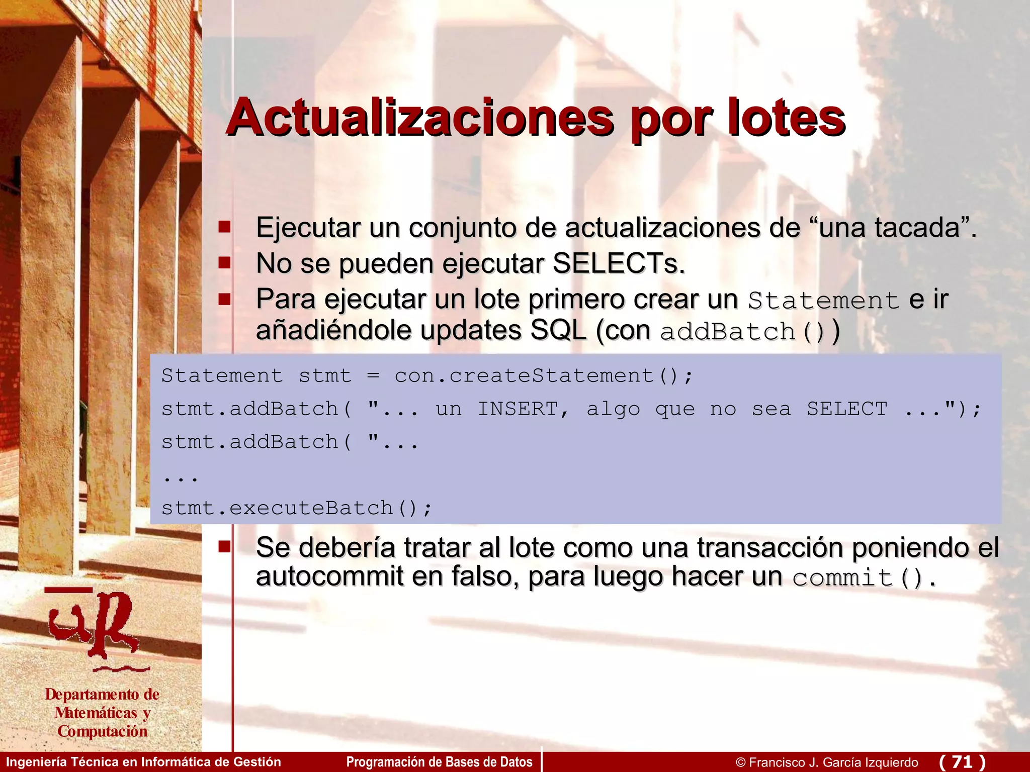 Actualizaciones por lotes Ejecutar un conjunto de actualizaciones de “una tacada”.  No se pueden ejecutar SELECTs. Para ejecutar un lote primero crear un  Statement  e ir añadiéndole updates SQL (con  addBatch() ) Se debería tratar al lote como una transacción poniendo el autocommit en falso, para luego hacer un  commit() .  Statement stmt = con.createStatement(); stmt.addBatch( &quot;... un INSERT, algo que no sea SELECT ...&quot;); stmt.addBatch( &quot;...  ... stmt.executeBatch(); 