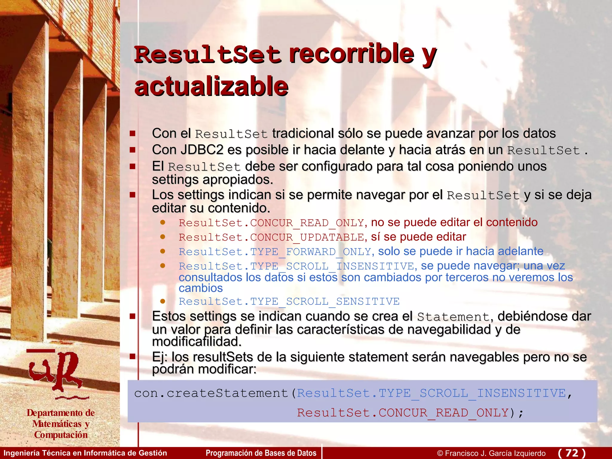 ResultSet  recorrible y actualizable Con el  ResultSet  tradicional sólo se puede avanzar por los datos Con JDBC2 es posible ir hacia delante y hacia atrás en un  ResultSet  .  El  ResultSet  debe ser configurado para tal cosa poniendo unos settings apropiados.  Los settings indican si se permite navegar por el  ResultSet  y si se deja editar su contenido.  ResultSet.CONCUR_READ_ONLY , no se puede editar el contenido ResultSet.CONCUR_UPDATABLE , sí se puede editar ResultSet.TYPE_FORWARD_ONLY , solo se puede ir hacia adelante ResultSet.TYPE_SCROLL_INSENSITIVE , se puede navegar; una vez consultados los datos si estos son cambiados por terceros no veremos los cambios ResultSet.TYPE_SCROLL_SENSITIVE Estos settings se indican cuando se crea el  Statement , debiéndose dar un valor para definir las características de navegabilidad y de modificafilidad.  Ej: los resultSets de la siguiente statement serán navegables pero no se podrán modificar: con.createStatement( ResultSet.TYPE_SCROLL_INSENSITIVE , ResultSet.CONCUR_READ_ONLY ); 