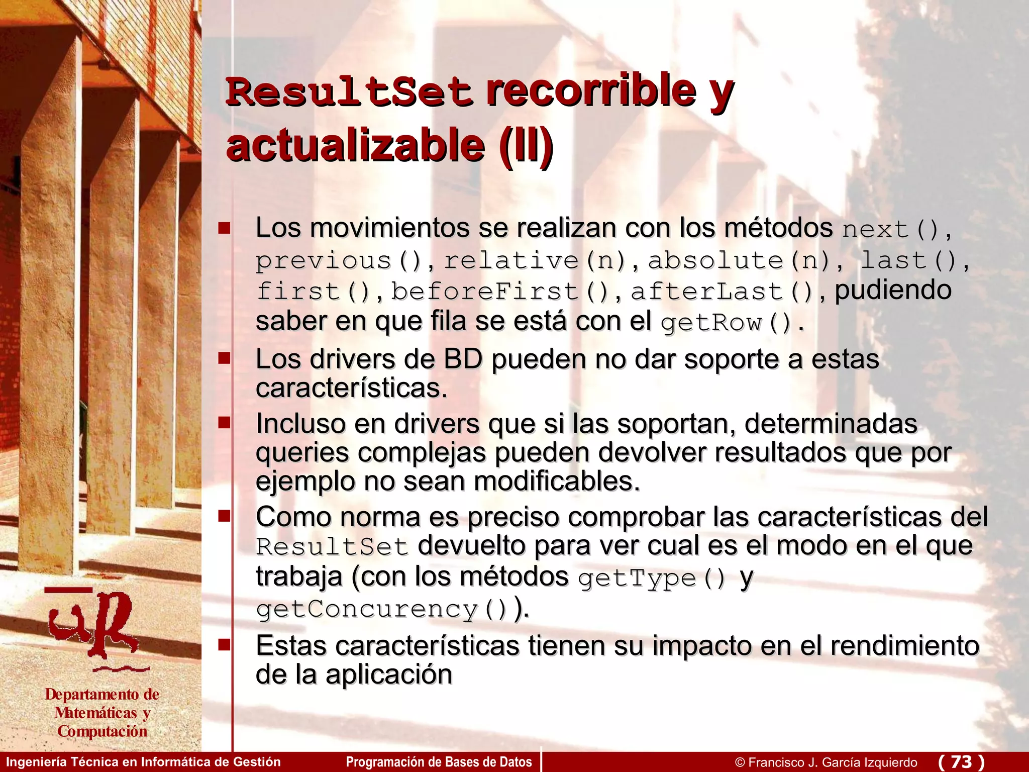 ResultSet  recorrible y actualizable (II) Los movimientos se realizan con los métodos  next() ,  previous() ,  relative(n) ,  absolute(n) ,  last() ,  first() ,  beforeFirst() ,  afterLast() , pudiendo saber en que fila se está con el  getRow() . Los drivers de BD pueden no dar soporte a estas características.  Incluso en drivers que si las soportan, determinadas queries complejas pueden devolver resultados que por ejemplo no sean modificables.  Como norma es preciso comprobar las características del  ResultSet  devuelto para ver cual es el modo en el que trabaja (con los métodos  getType()  y  getConcurency() ). Estas características tienen su impacto en el rendimiento de la aplicación 
