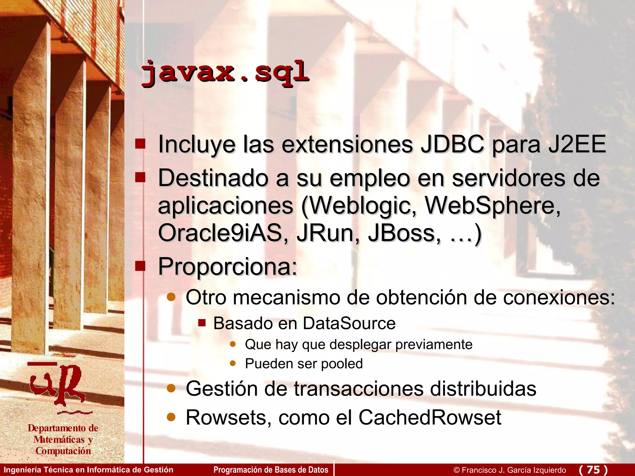 javax.sql Incluye las extensiones JDBC para J2EE Destinado a su empleo en servidores de aplicaciones (Weblogic, WebSphere, Oracle9iAS, JRun, JBoss, …) Proporciona:  Otro mecanismo de obtención de conexiones: Basado en DataSource Que hay que desplegar previamente Pueden ser pooled Gestión de transacciones distribuidas Rowsets, como el CachedRowset 