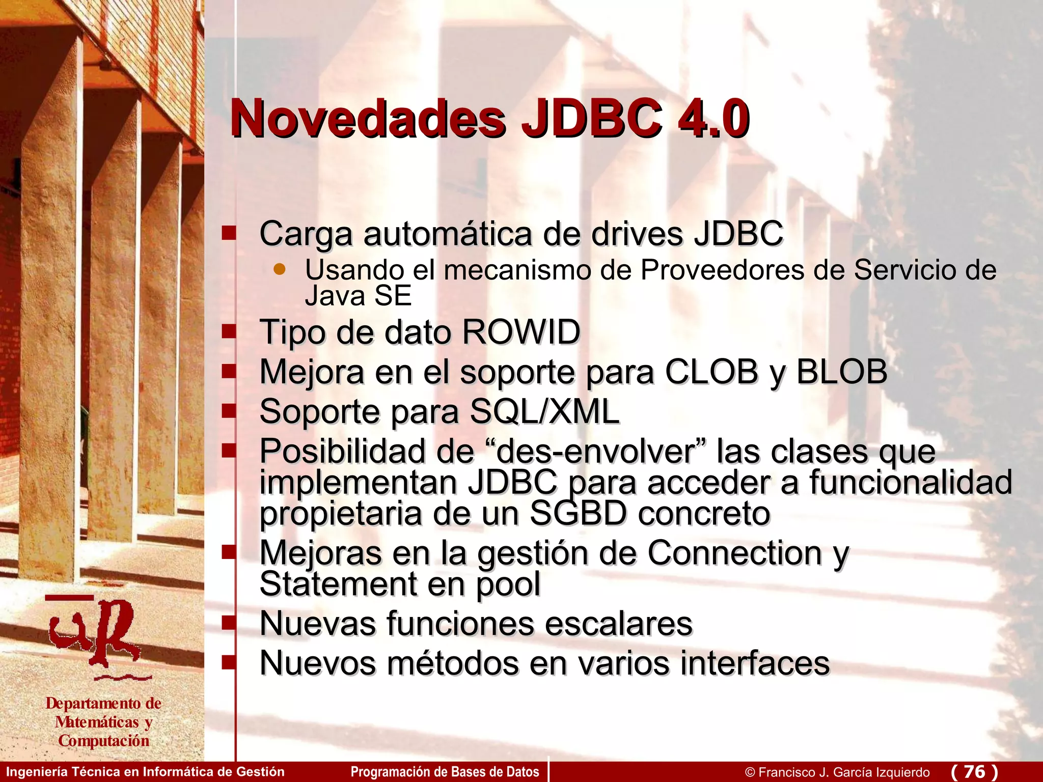 Novedades JDBC 4.0 Carga automática de drives JDBC Usando el mecanismo de Proveedores de Servicio de Java SE Tipo de dato ROWID Mejora en el soporte para CLOB y BLOB Soporte para SQL/XML Posibilidad de “des-envolver” las clases que implementan JDBC para acceder a funcionalidad propietaria de un SGBD concreto Mejoras en la gestión de Connection y Statement en pool Nuevas funciones escalares Nuevos métodos en varios interfaces 