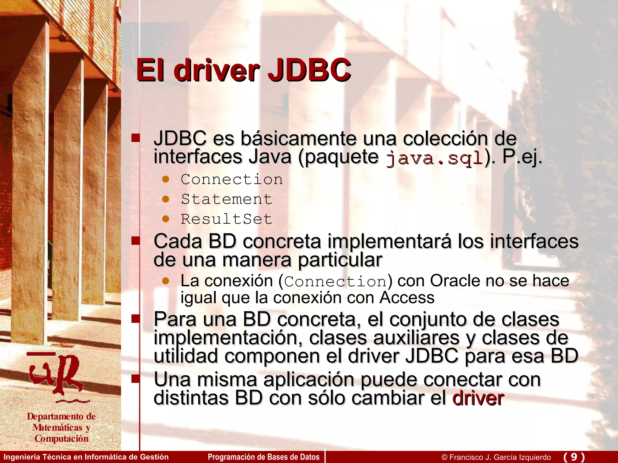 El driver JDBC JDBC es básicamente una colección de interfaces Java (paquete   java.sql ). P.ej. Connection Statement ResultSet Cada BD concreta implementará los interfaces de una manera particular La conexión ( Connection ) con Oracle no se hace igual que la conexión con Access Para una BD concreta, el conjunto de clases implementación, clases auxiliares y clases de utilidad componen el driver JDBC para esa BD Una misma aplicación puede conectar con distintas BD con sólo cambiar el  driver 