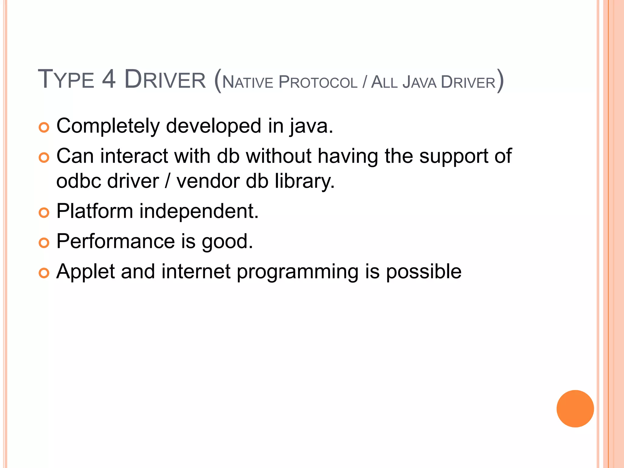 Type 4 Driver (Native Protocol / All Java Driver)Completely developed in java.Can interact with db without having the support of odbc driver / vendor db library.Platform independent.Performance is good.Applet and internet programming is possible