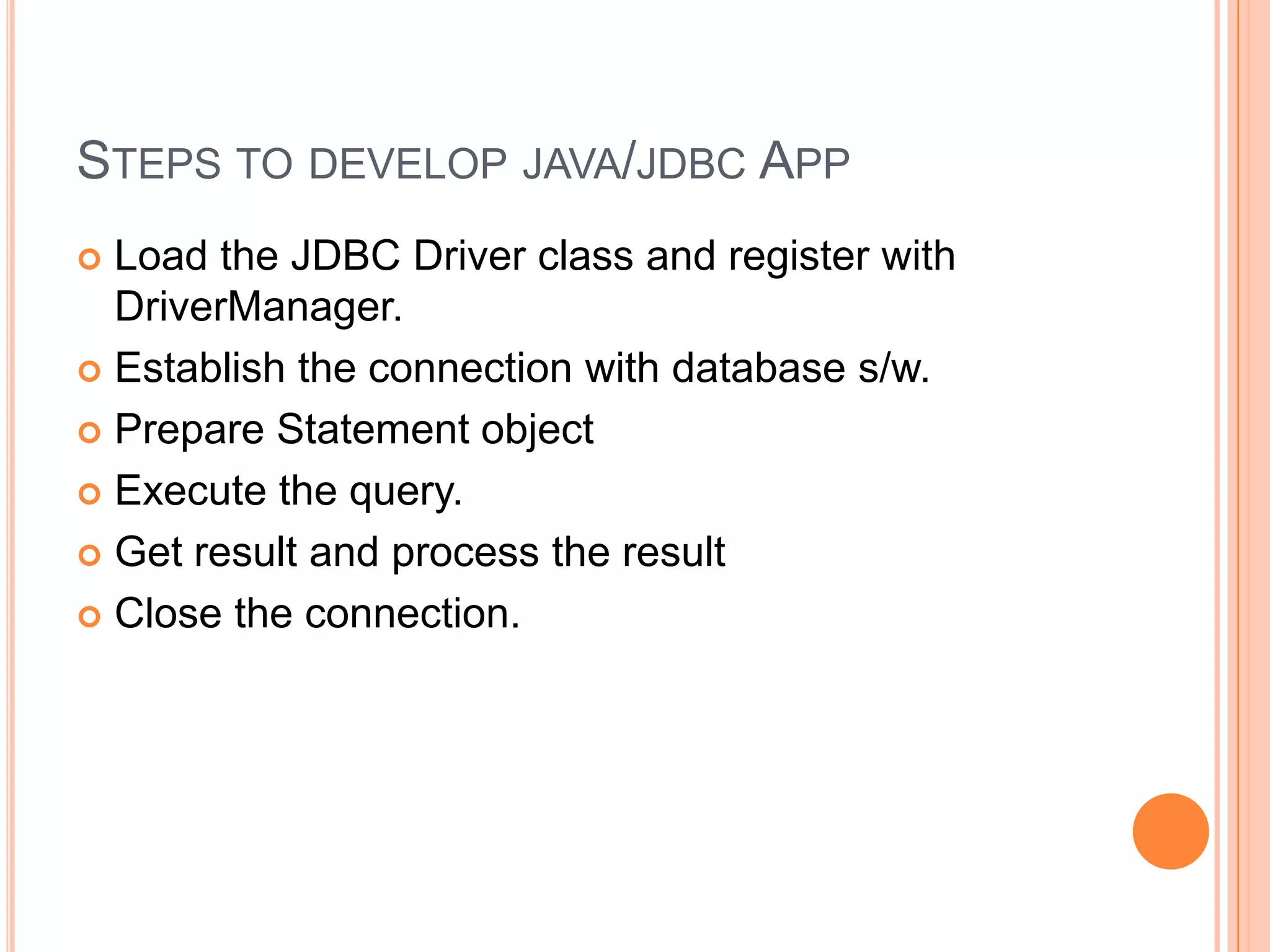 Steps to develop java/jdbc AppLoad the JDBC Driver class and register with DriverManager.Establish the connection with database s/w.Prepare Statement objectExecute the query.Get result and process the resultClose the connection.