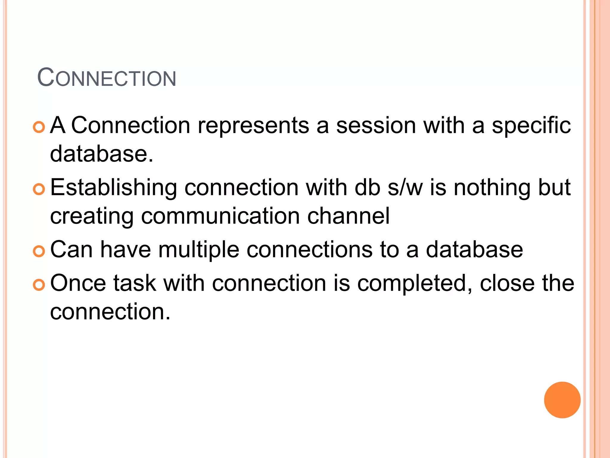 ConnectionA Connection represents a session with a specific database.Establishing connection with db s/w is nothing but creating communication channelCan have multiple connections to a databaseOnce task with connection is completed, close the connection.