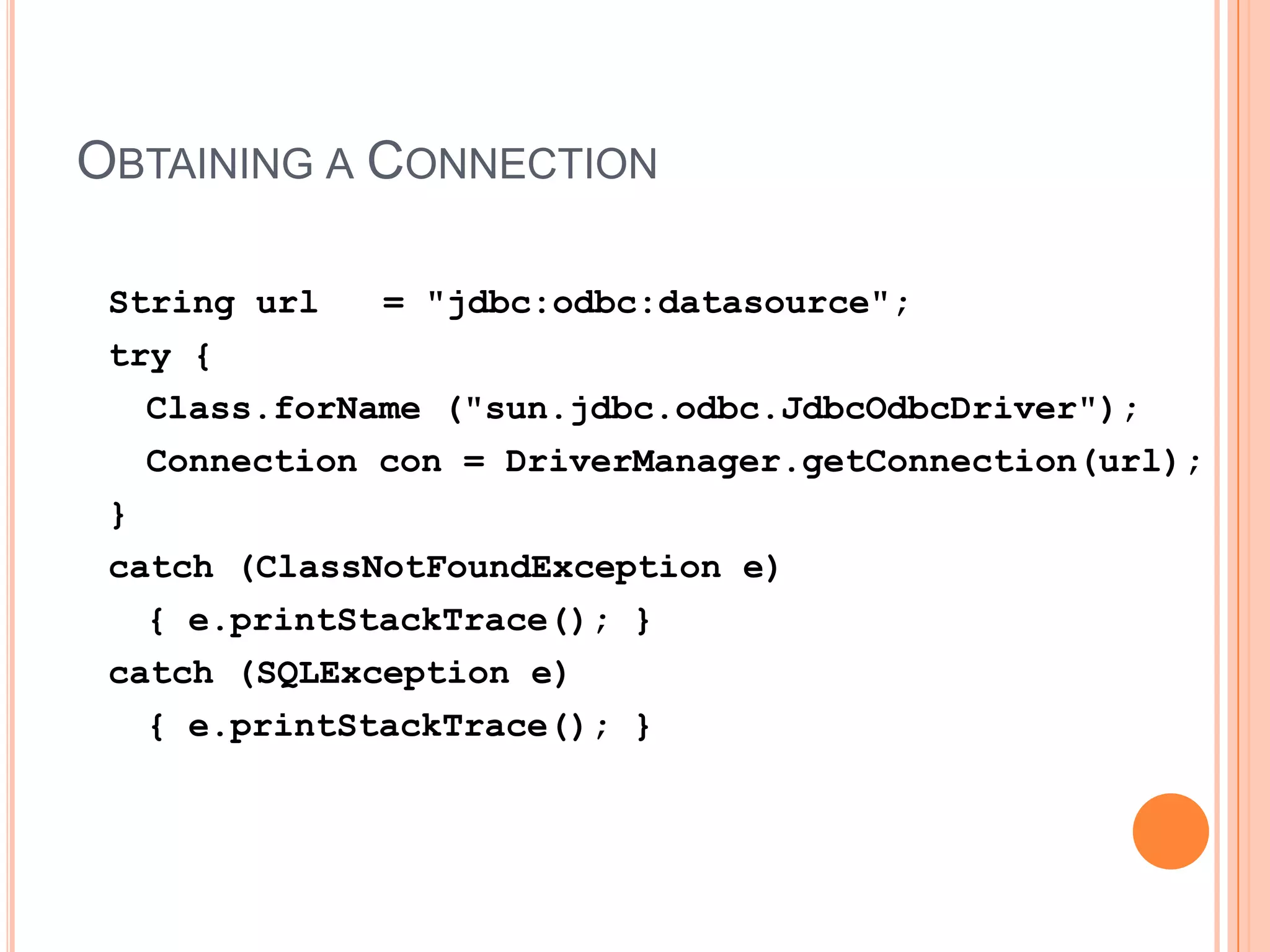 Obtaining a ConnectionString url   = "jdbc:odbc:datasource";try {Class.forName ("sun.jdbc.odbc.JdbcOdbcDriver");	Connection con = DriverManager.getConnection(url);}catch (ClassNotFoundException e) 	{ e.printStackTrace(); }catch (SQLException e)	{ e.printStackTrace(); }