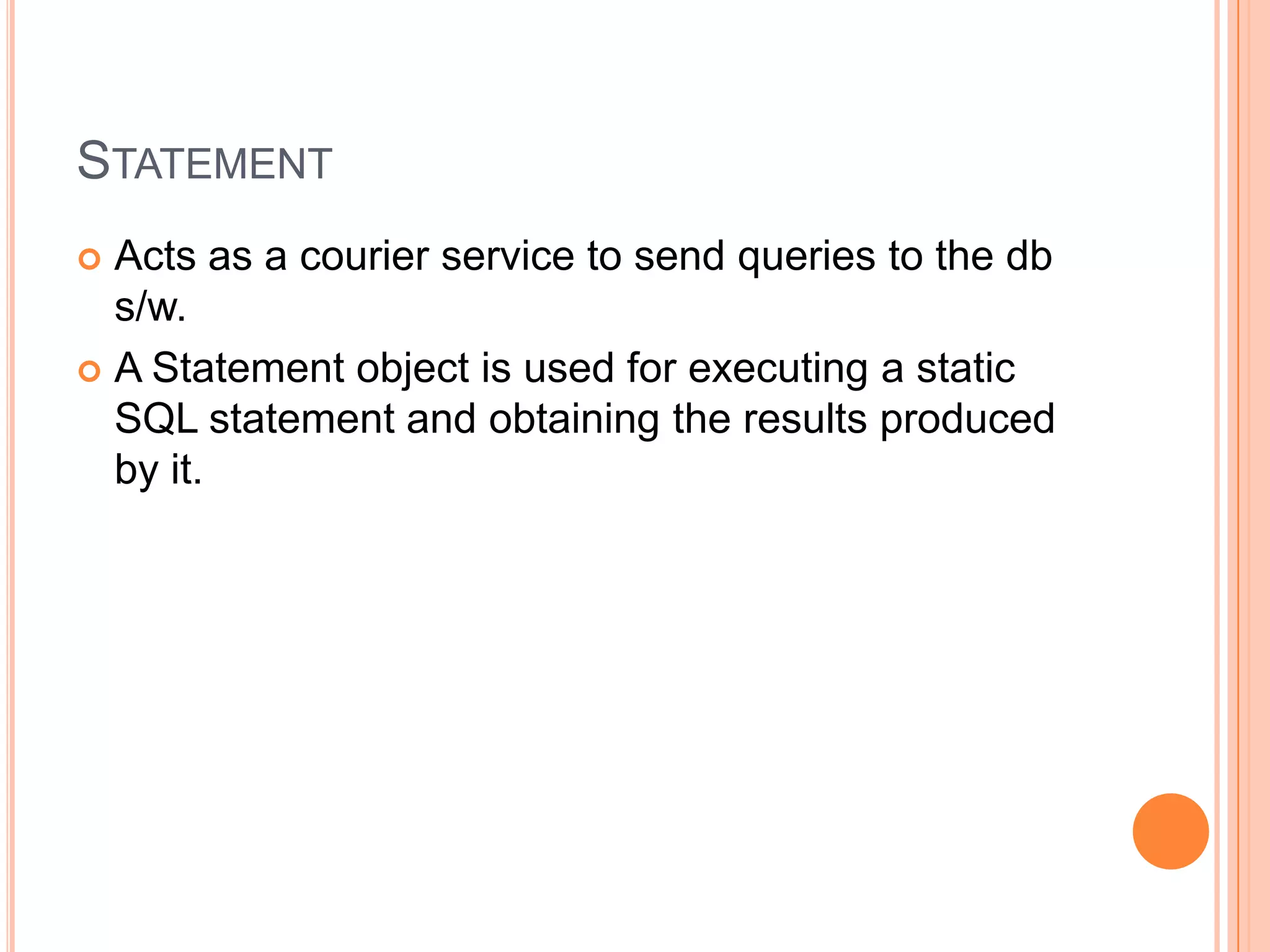StatementActs as a courier service to send queries to the db s/w.A Statement object is used for executing a static SQL statement and obtaining the results produced by it.