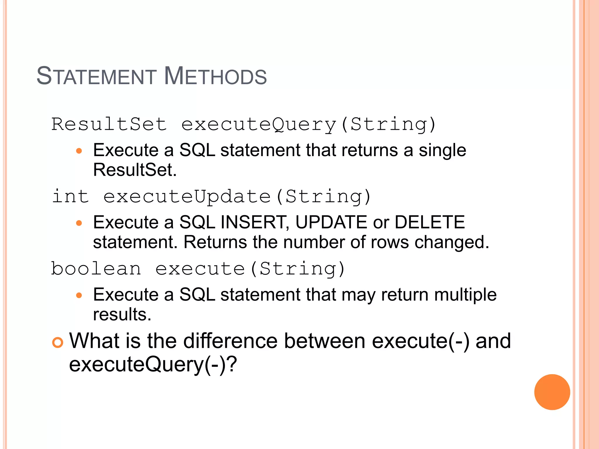 Statement MethodsResultSetexecuteQuery(String) Execute a SQL statement that returns a single ResultSet. intexecuteUpdate(String) Execute a SQL INSERT, UPDATE or DELETE statement. Returns the number of rows changed.boolean execute(String) Execute a SQL statement that may return multiple results. What is the difference between execute(-) and executeQuery(-)?
