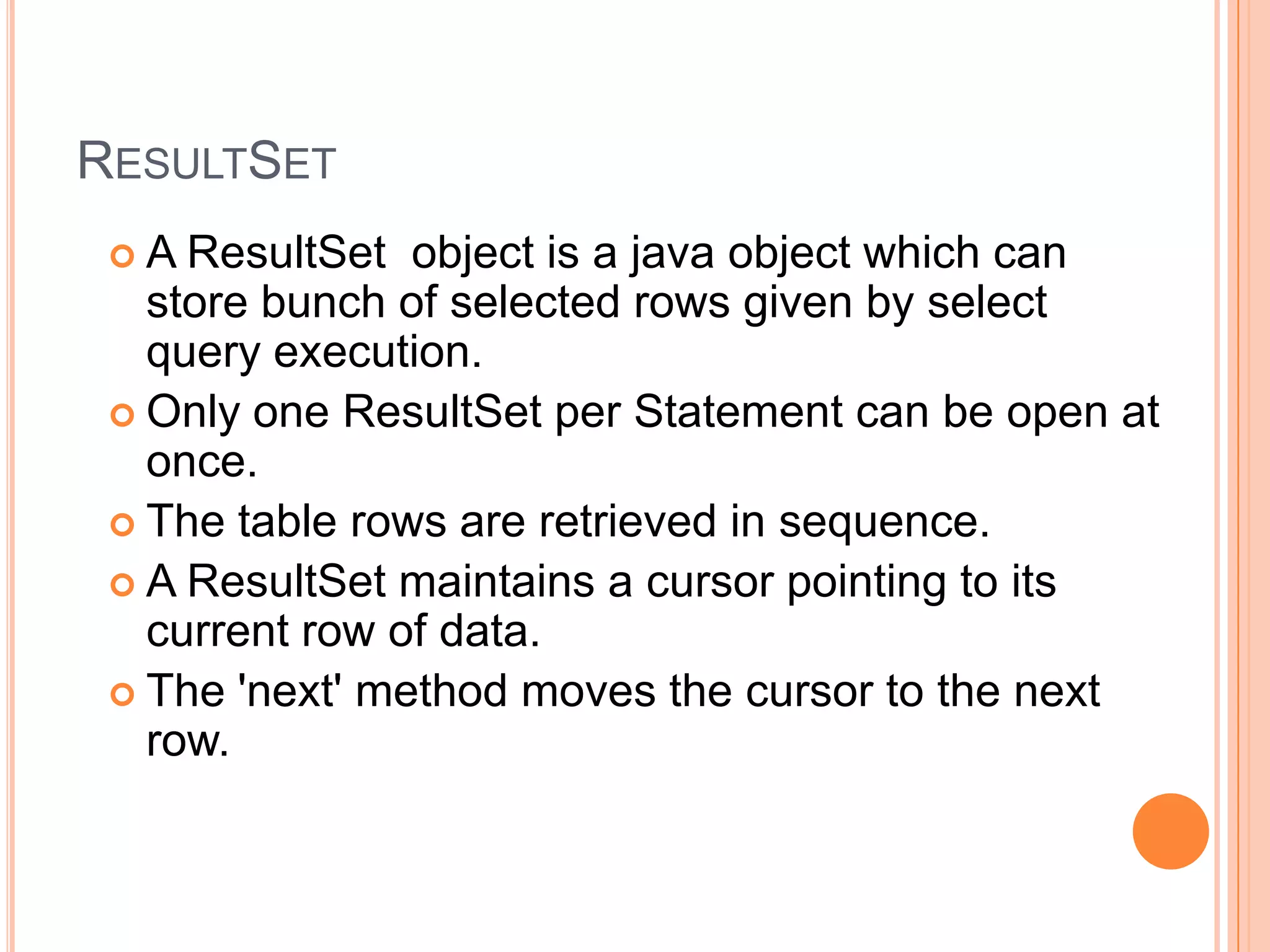 ResultSetA ResultSet object is a java object which can store bunch of selected rows given by select query execution.Only one ResultSet per Statement can be open at once.The table rows are retrieved in sequence.A ResultSet maintains a cursor pointing to its current row of data. The 'next' method moves the cursor to the next row. 