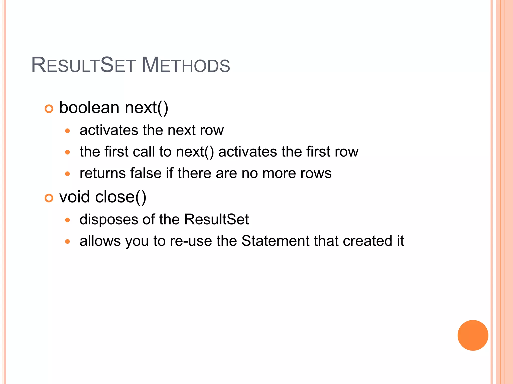 ResultSet Methodsboolean next() activates the next rowthe first call to next() activates the first rowreturns false if there are no more rows void close() disposes of the ResultSetallows you to re-use the Statement that created it