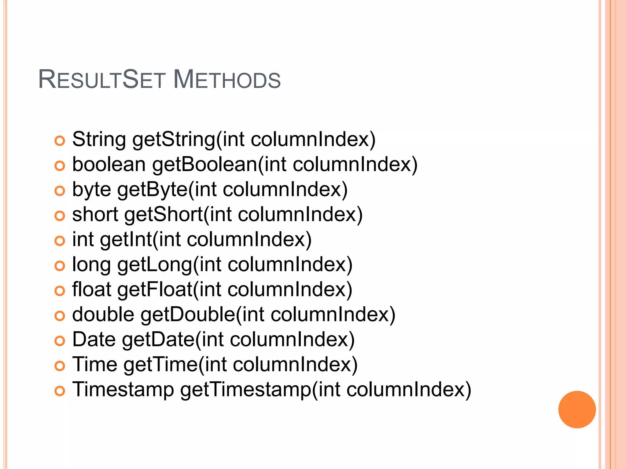 ResultSet MethodsString getString(int columnIndex) boolean getBoolean(int columnIndex) byte getByte(int columnIndex) short getShort(int columnIndex) int getInt(int columnIndex) long getLong(int columnIndex) float getFloat(int columnIndex) double getDouble(int columnIndex) Date getDate(int columnIndex) Time getTime(int columnIndex) Timestamp getTimestamp(int columnIndex) 