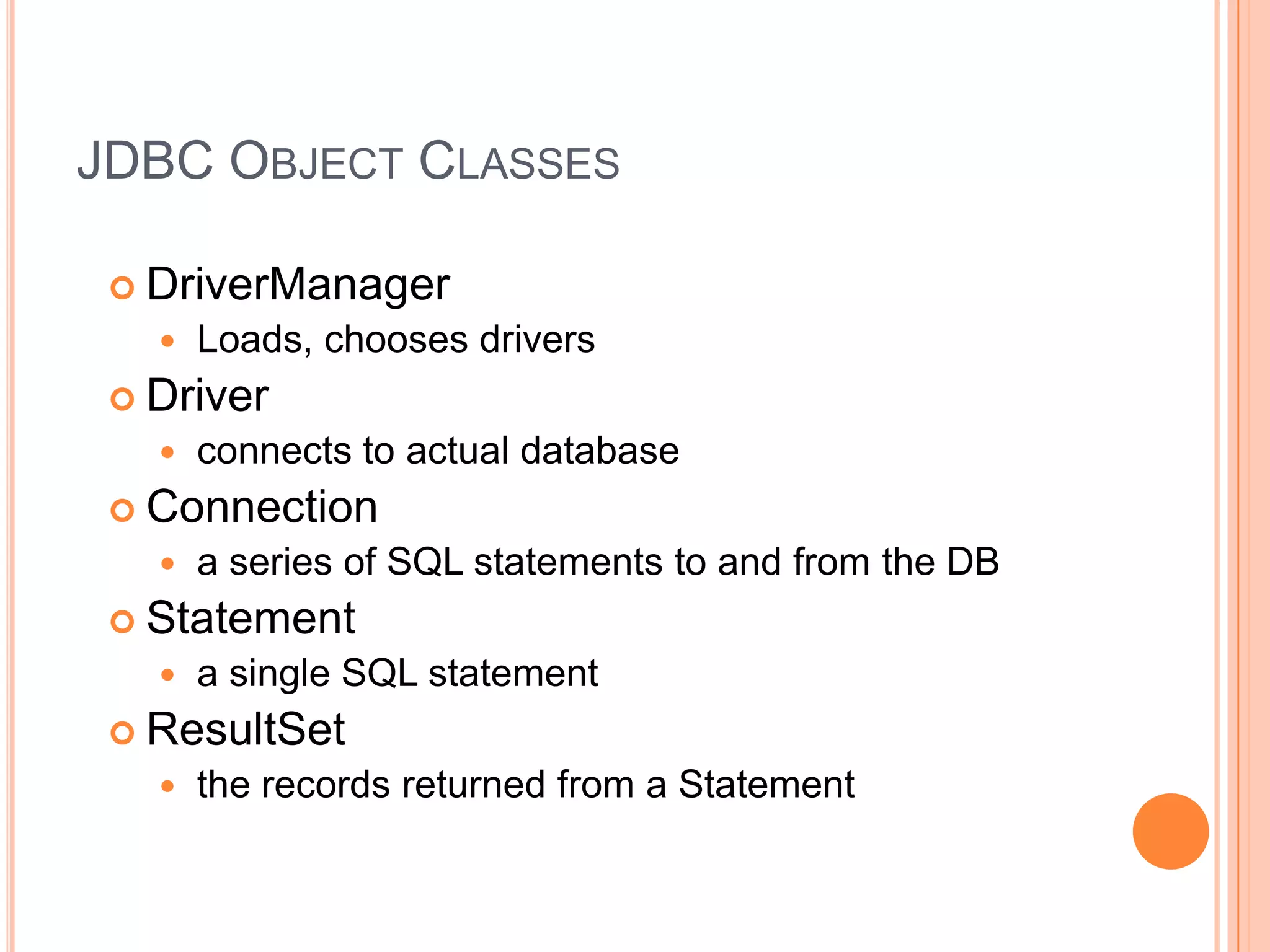 JDBC Object ClassesDriverManagerLoads, chooses driversDriverconnects to actual databaseConnectiona series of SQL statements to and from the DBStatementa single SQL statementResultSetthe records returned from a Statement