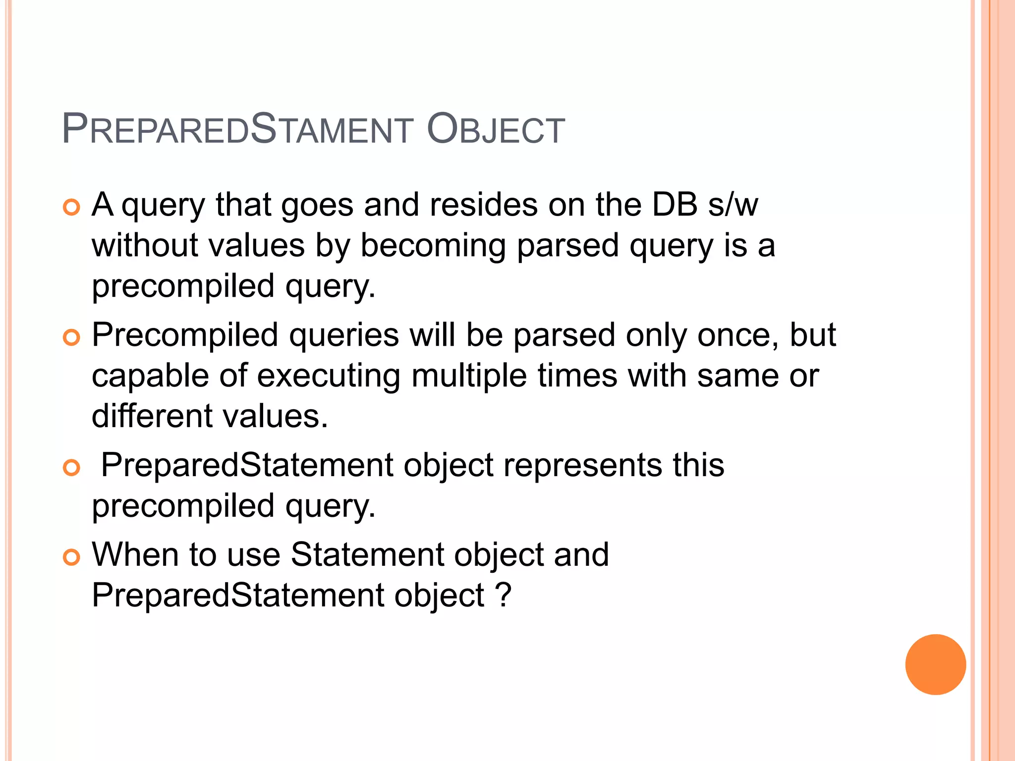 PreparedStament ObjectA query that goes and resides on the DB s/w without values by becoming parsed query is a precompiled query.Precompiled queries will be parsed only once, but capable of executing multiple times with same or different values.PreparedStatement object represents this precompiled query.When to use Statement object and PreparedStatement object ?