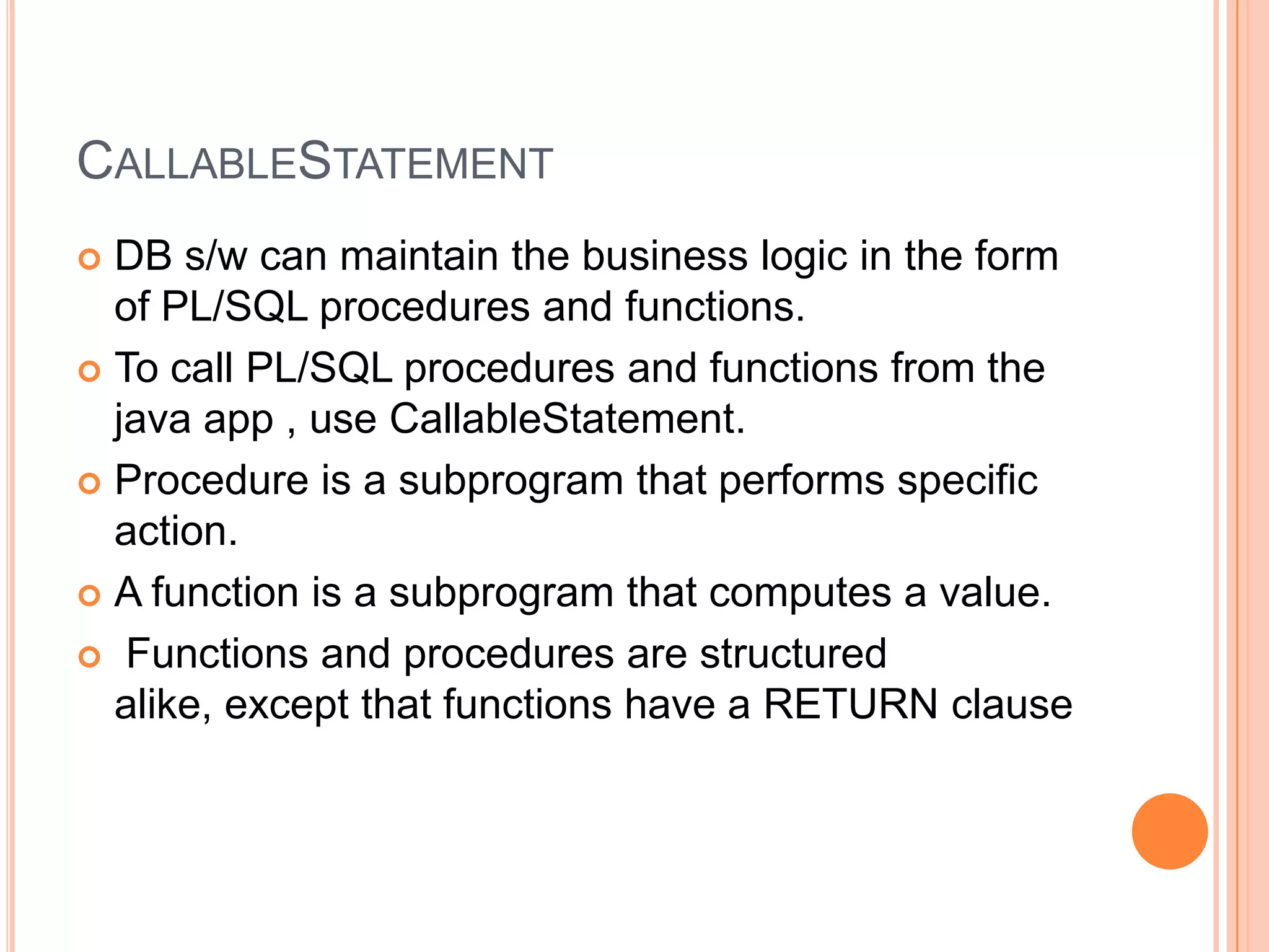 CallableStatementDB s/w can maintain the business logic in the form of PL/SQL procedures and functions.To call PL/SQL procedures and functions from the java app , use CallableStatement.Procedure is a subprogram that performs specific action.A function is a subprogram that computes a value. Functions and procedures are structured alike, except that functions have a RETURN clause