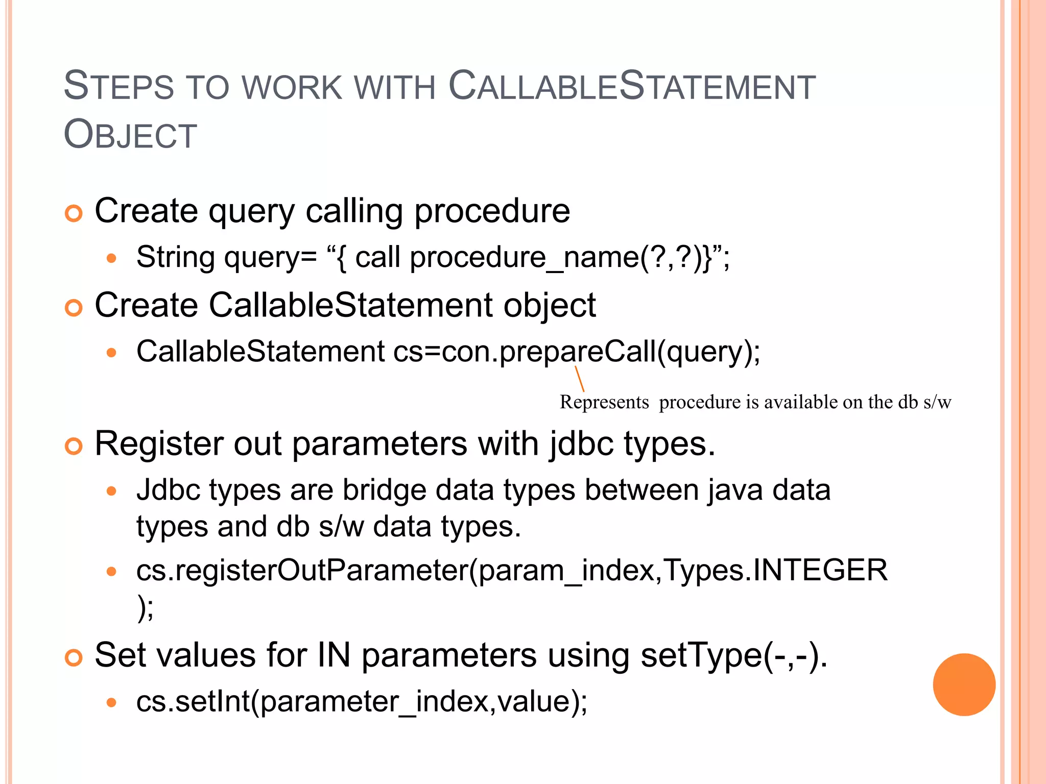 Steps to work with CallableStatement ObjectCreate query calling procedureString query= “{ call procedure_name(?,?)}”;Create CallableStatement objectCallableStatementcs=con.prepareCall(query);Register out parameters with jdbc types.Jdbc types are bridge data types between java data types and db s/w data types.cs.registerOutParameter(param_index,Types.INTEGER);Set values for IN parameters using setType(-,-).cs.setInt(parameter_index,value);Represents  procedure is available on the db s/w