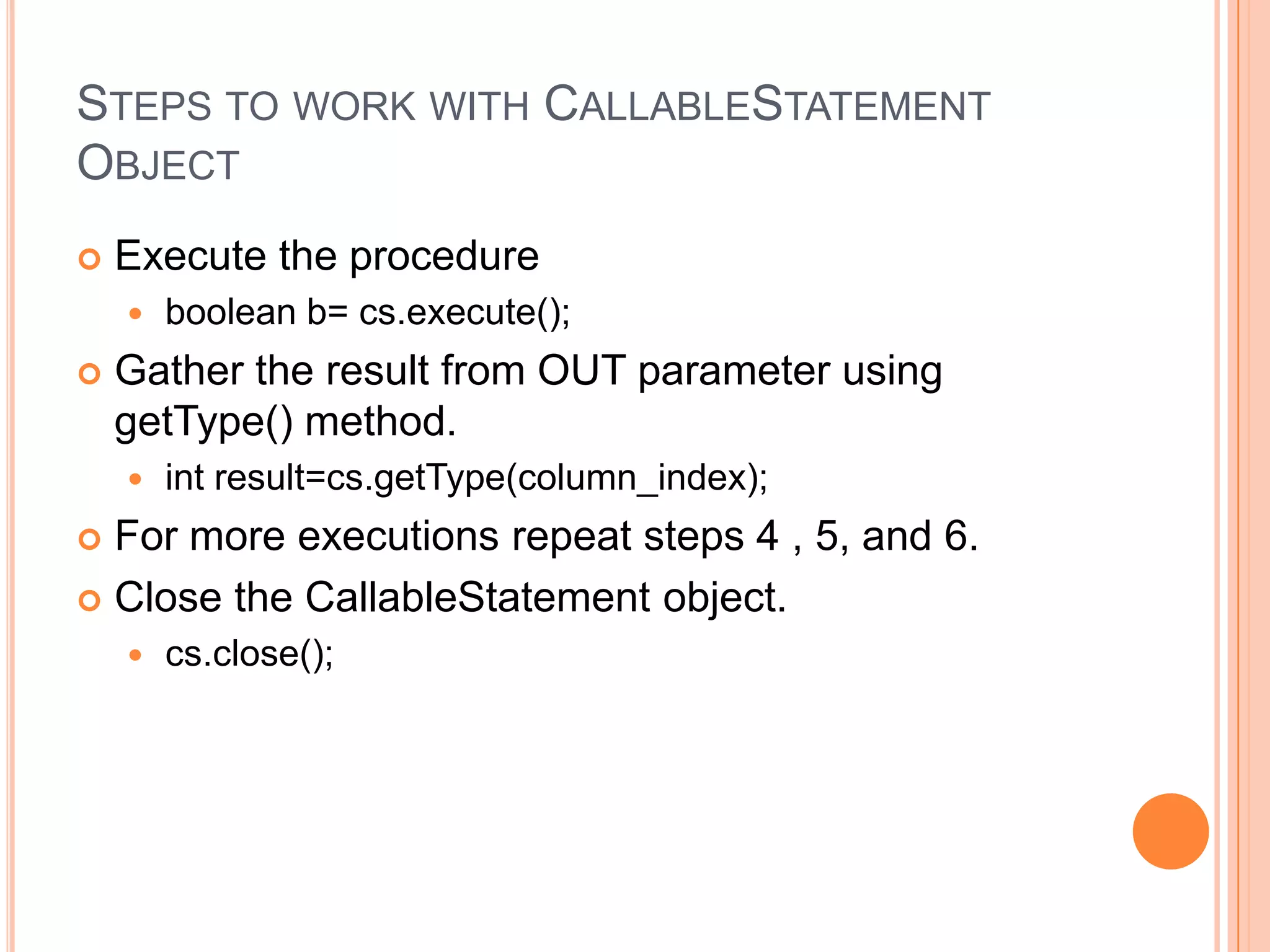 Steps to work with CallableStatement ObjectExecute the procedureboolean b= cs.execute();Gather the result from OUT parameter using getType() method.int result=cs.getType(column_index);For more executions repeat steps 4 , 5, and 6.Close the CallableStatement object.cs.close();