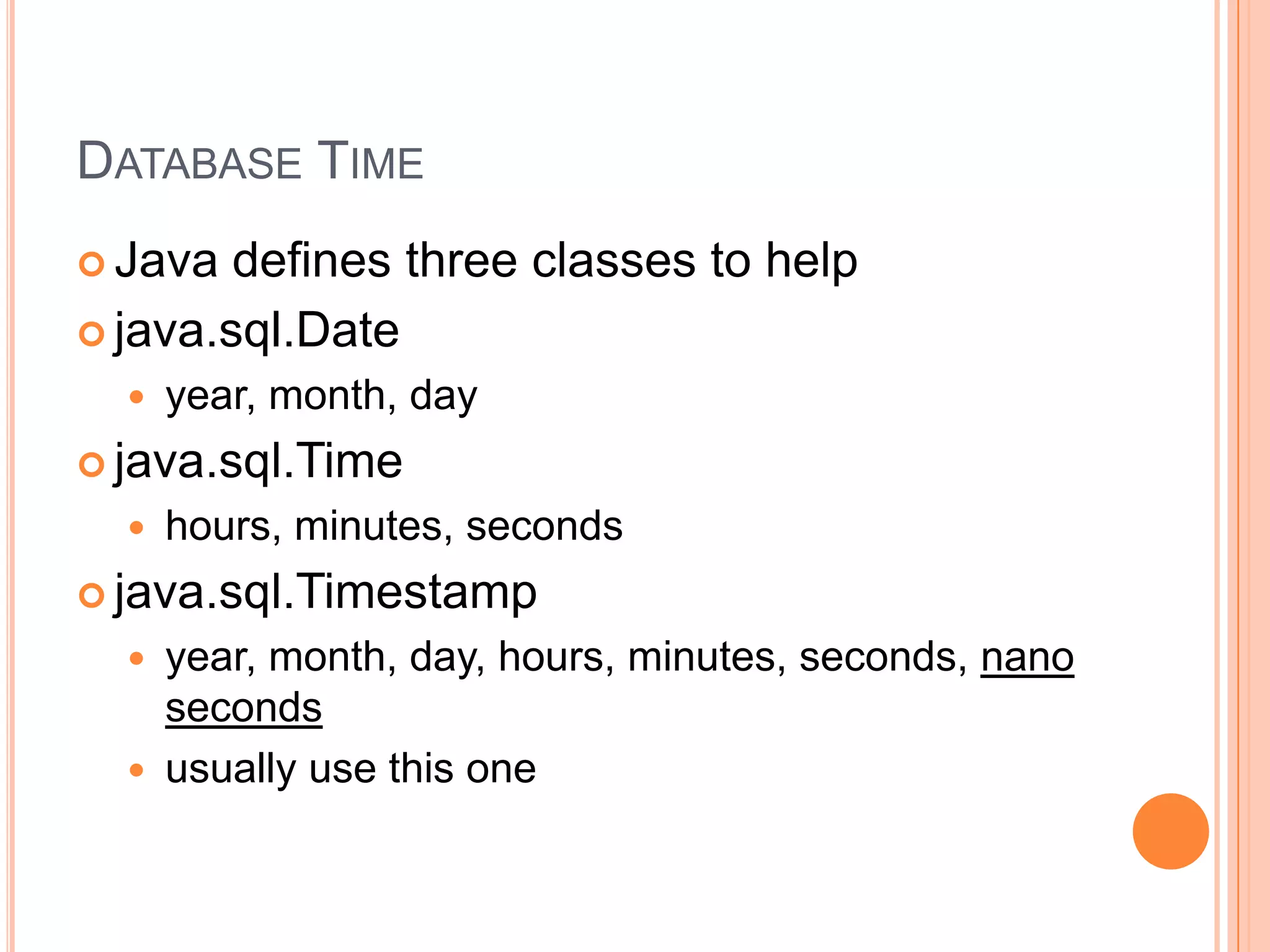 Database TimeJava defines three classes to helpjava.sql.Dateyear, month, dayjava.sql.Timehours, minutes, secondsjava.sql.Timestampyear, month, day, hours, minutes, seconds, nanosecondsusually use this one