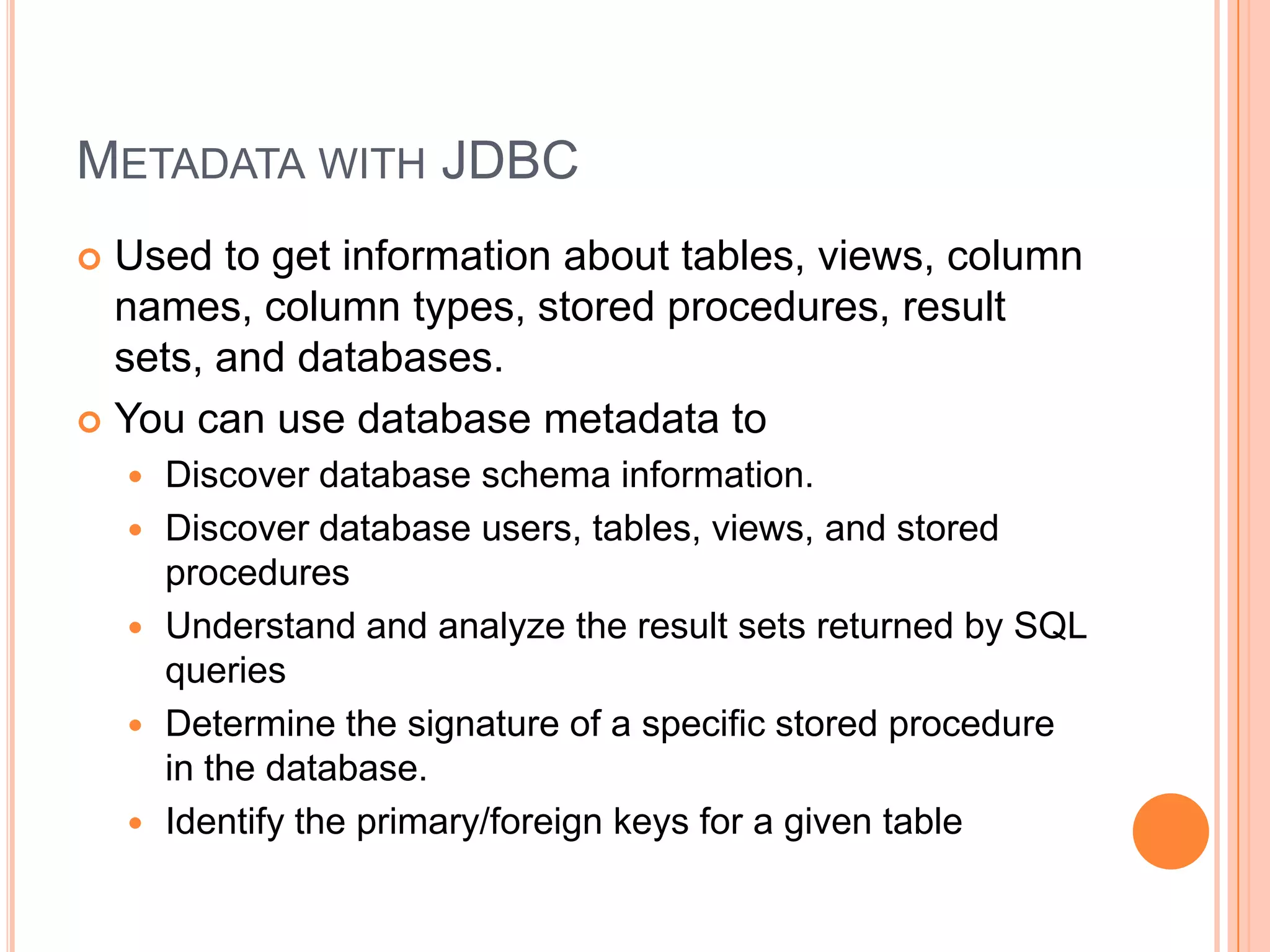 Metadata with JDBCUsed to get information about tables, views, column names, column types, stored procedures, result sets, and databases.You can use database metadata toDiscover database schema information.Discover database users, tables, views, and stored proceduresUnderstand and analyze the result sets returned by SQL queriesDetermine the signature of a specific stored procedure in the database.Identify the primary/foreign keys for a given table