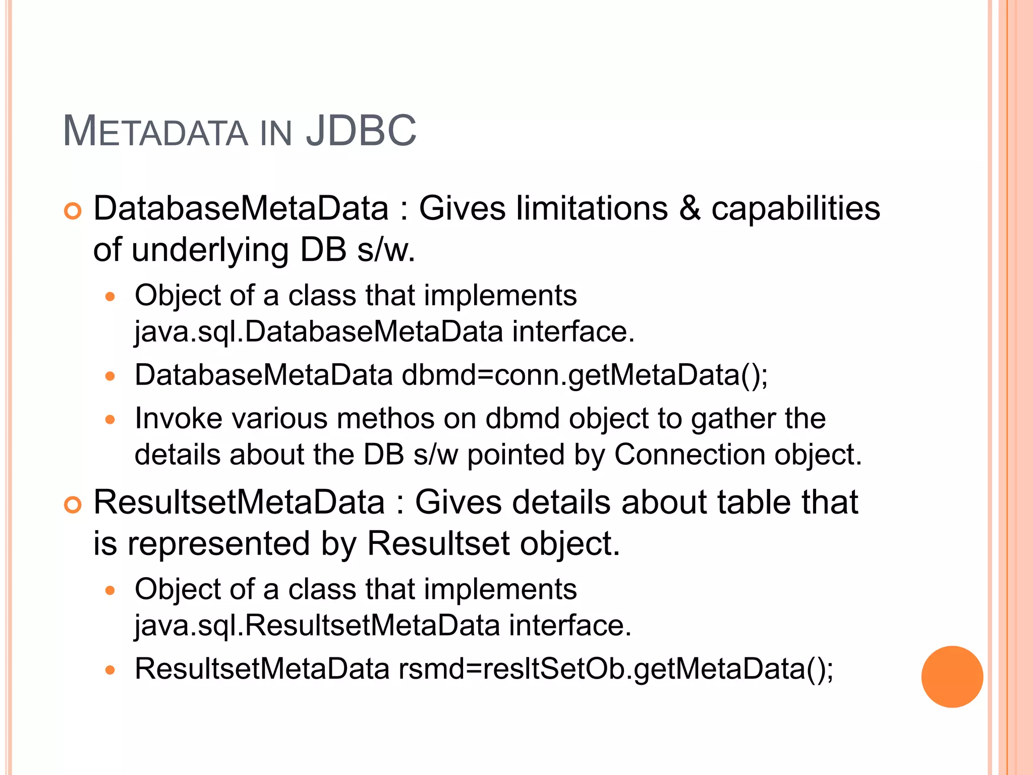 Metadata in JDBCDatabaseMetaData : Gives limitations & capabilities of underlying DB s/w.Object of a class that implements java.sql.DatabaseMetaData interface.DatabaseMetaDatadbmd=conn.getMetaData();Invoke various methos on dbmd object to gather the details about the DB s/w pointed by Connection object.ResultsetMetaData : Gives details about table that is represented by Resultset object.Object of a class that implements java.sql.ResultsetMetaData interface.ResultsetMetaDatarsmd=resltSetOb.getMetaData();