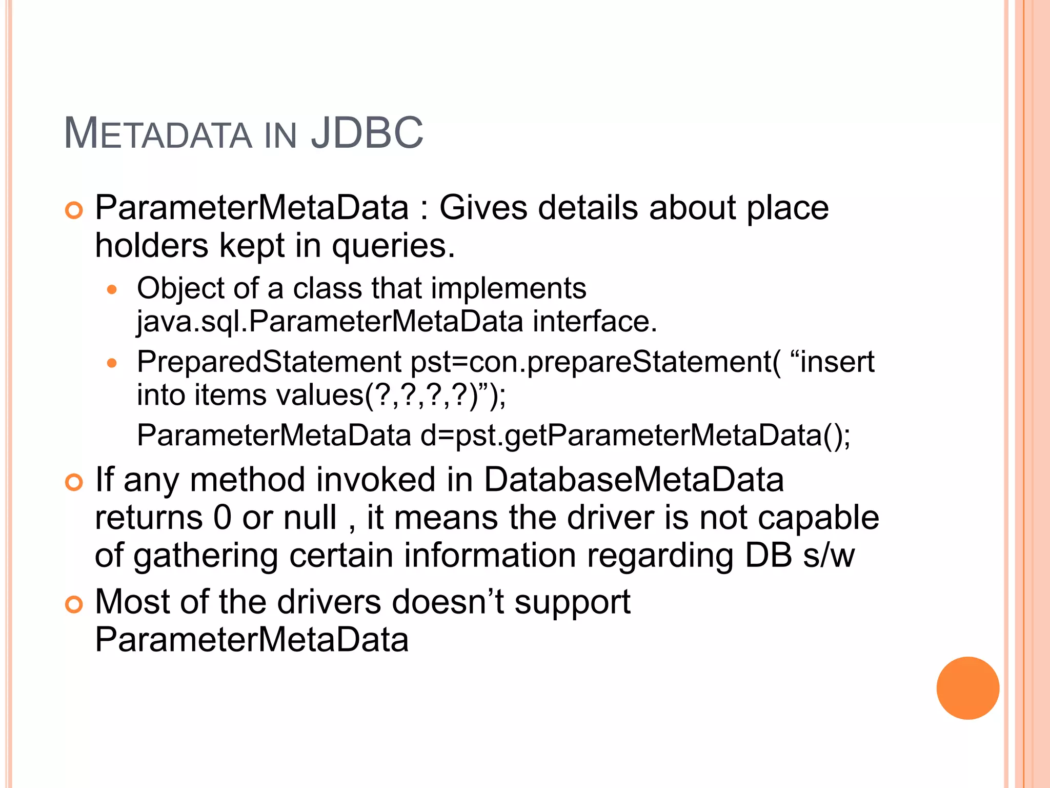 Metadata in JDBCParameterMetaData : Gives details about place holders kept in queries.Object of a class that implements java.sql.ParameterMetaData interface.PreparedStatementpst=con.prepareStatement( “insert into items values(?,?,?,?)”);ParameterMetaData d=pst.getParameterMetaData();If any method invoked in DatabaseMetaData returns 0 or null , it means the driver is not capable of gathering certain information regarding DB s/wMost of the drivers doesn’t support ParameterMetaData