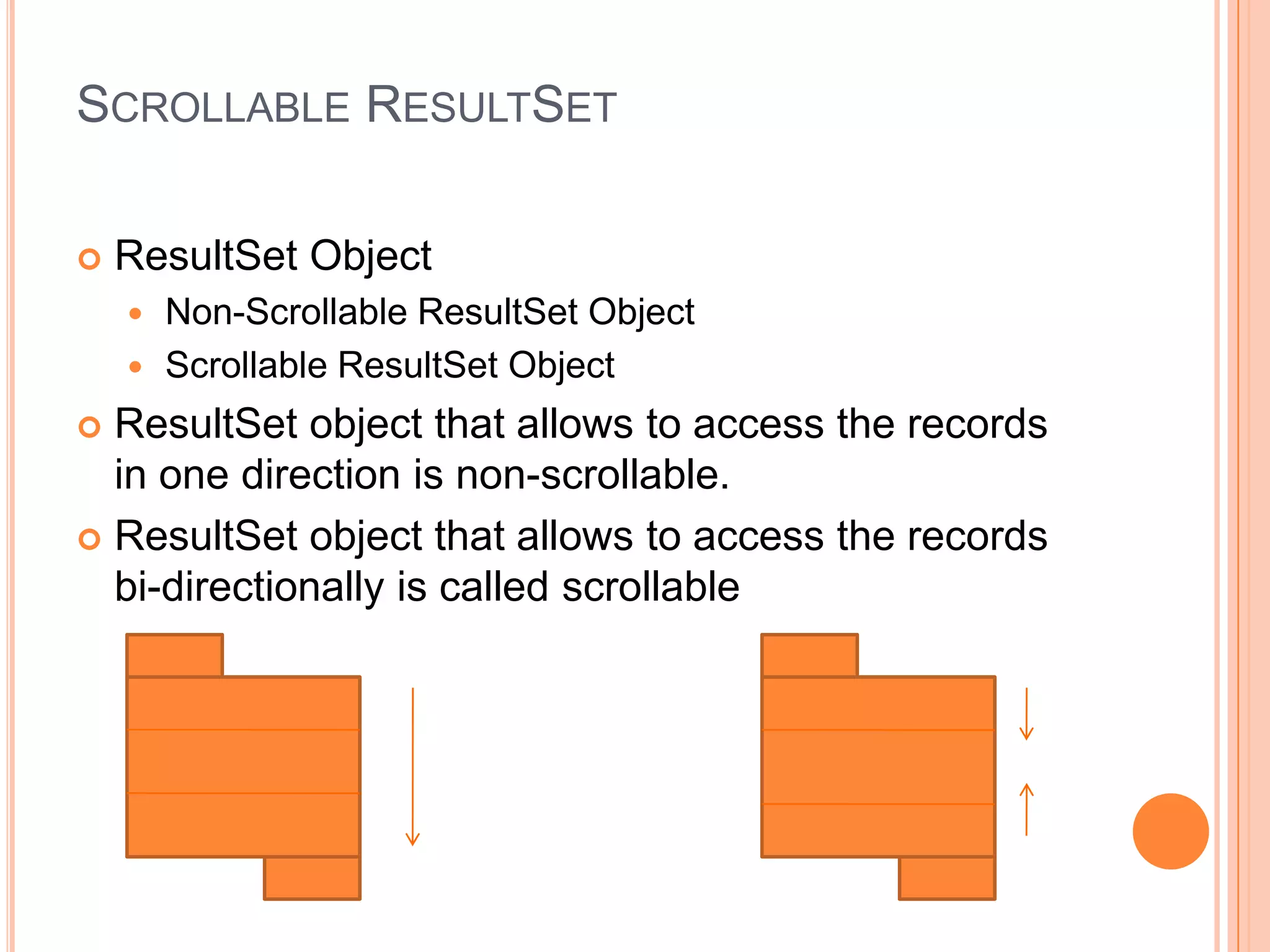 Scrollable ResultSetResultSet ObjectNon-Scrollable ResultSet ObjectScrollable ResultSet ObjectResultSet object that allows to access the records in one direction is non-scrollable.ResultSet object that allows to access the records bi-directionally is called scrollable