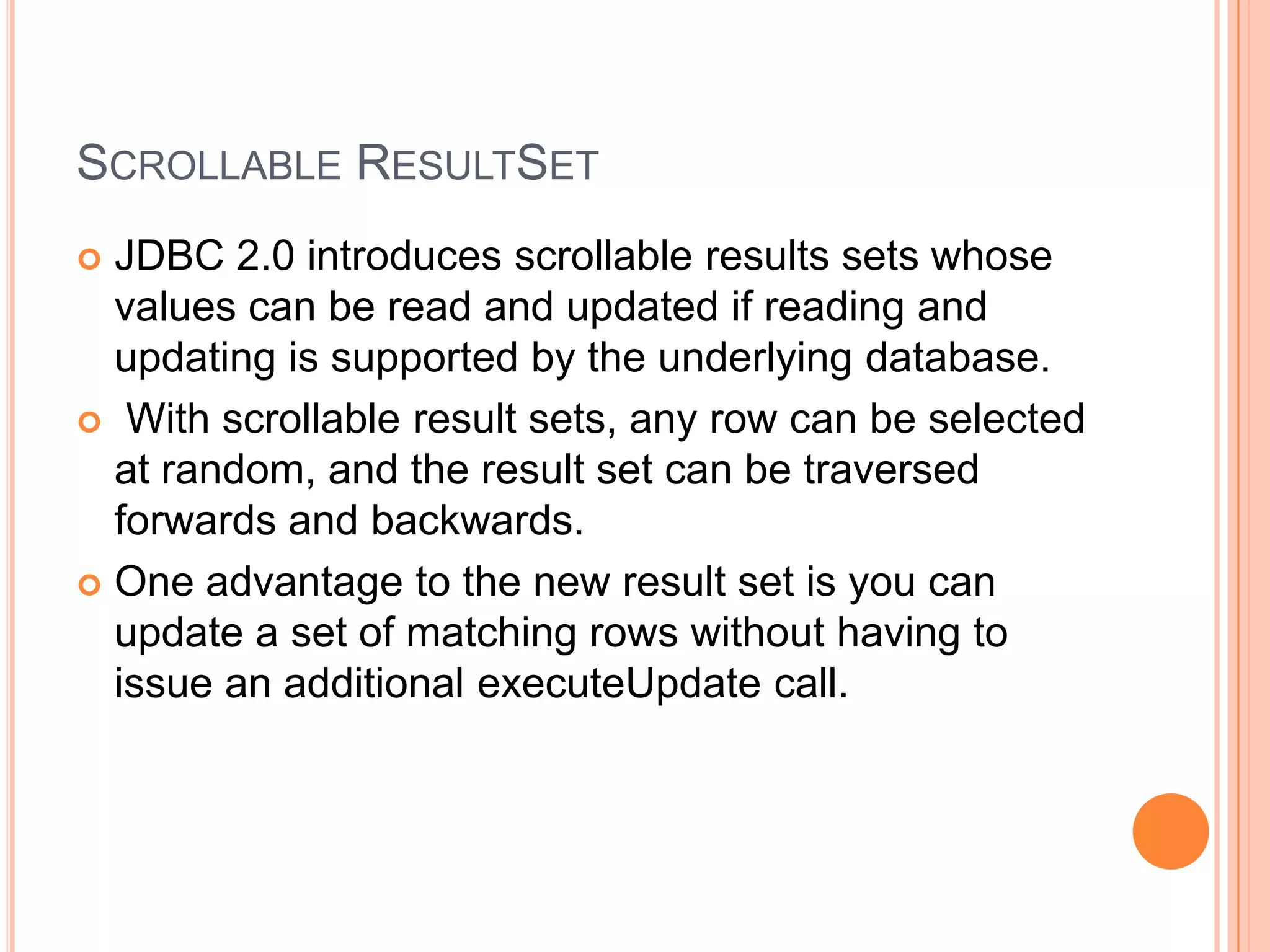 Scrollable ResultSetJDBC 2.0 introduces scrollable results sets whose values can be read and updated if reading and updating is supported by the underlying database. With scrollable result sets, any row can be selected at random, and the result set can be traversed forwards and backwards.One advantage to the new result set is you can update a set of matching rows without having to issue an additional executeUpdate call.