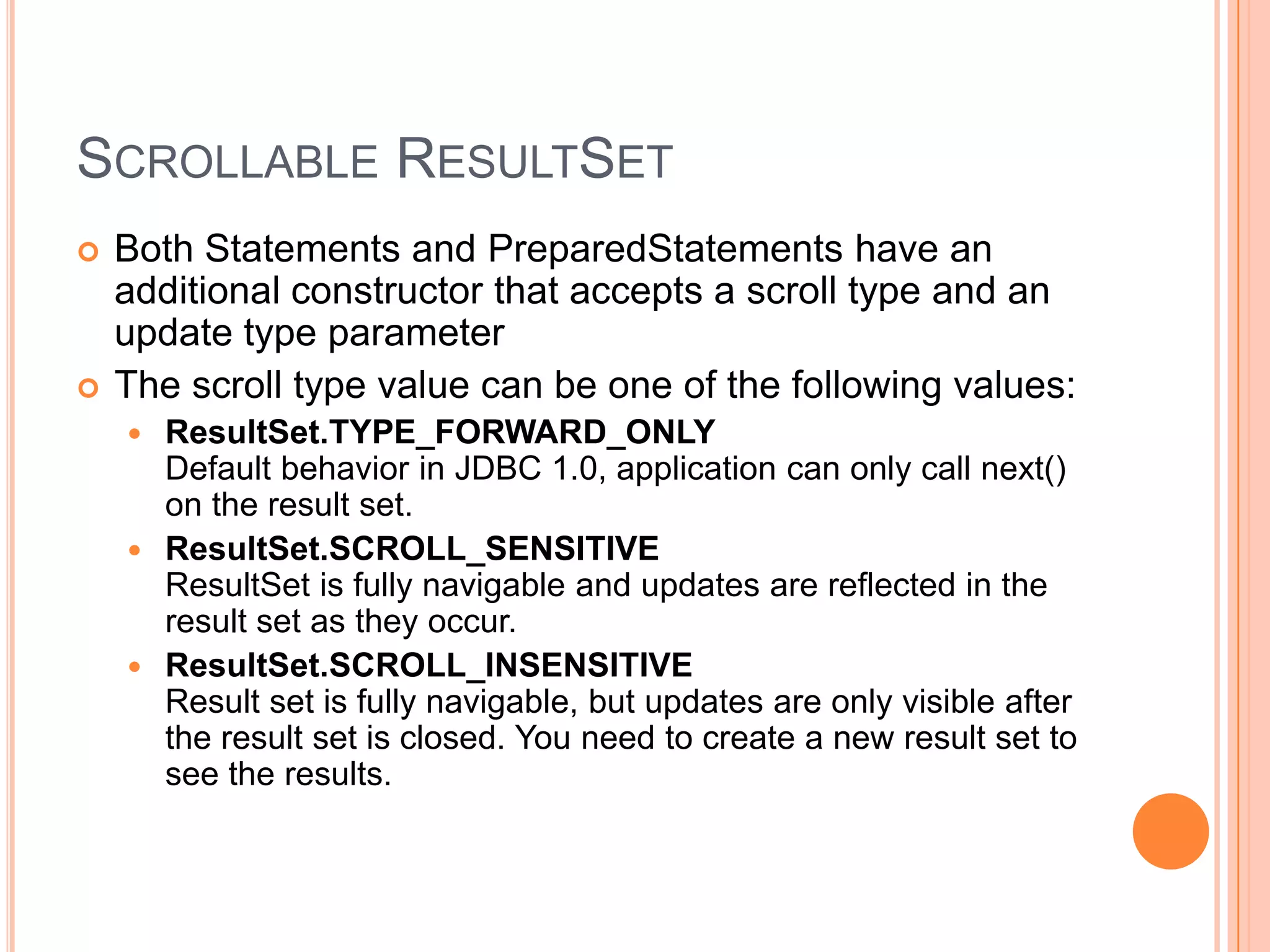 Scrollable ResultSetBoth Statements and PreparedStatements have an additional constructor that accepts a scroll type and an update type parameterThe scroll type value can be one of the following values: ResultSet.TYPE_FORWARD_ONLYDefault behavior in JDBC 1.0, application can only call next() on the result set. ResultSet.SCROLL_SENSITIVEResultSet is fully navigable and updates are reflected in the result set as they occur. ResultSet.SCROLL_INSENSITIVEResult set is fully navigable, but updates are only visible after the result set is closed. You need to create a new result set to see the results. 