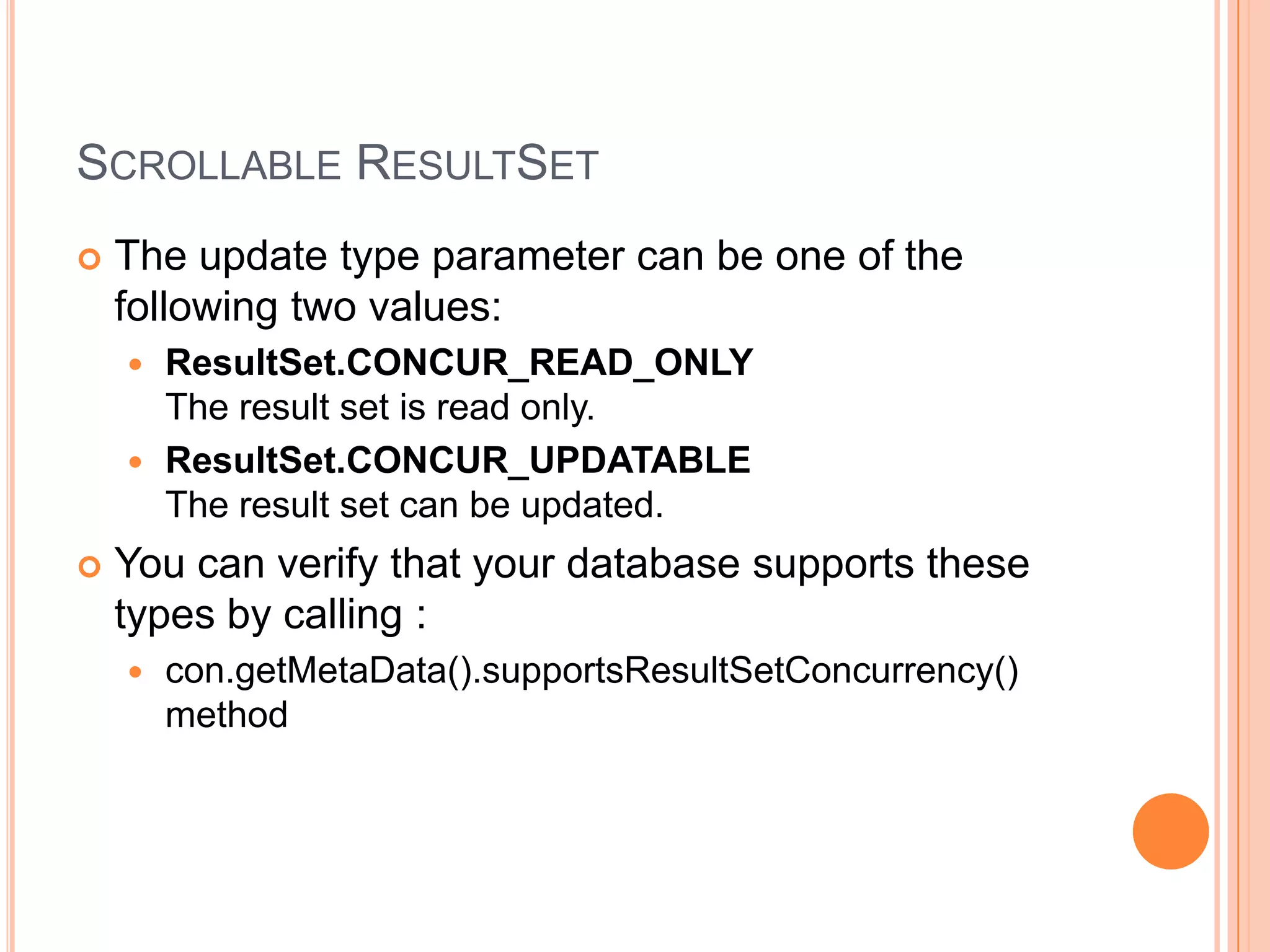 Scrollable ResultSetThe update type parameter can be one of the following two values: ResultSet.CONCUR_READ_ONLYThe result set is read only. ResultSet.CONCUR_UPDATABLEThe result set can be updated. You can verify that your database supports these types by calling :con.getMetaData().supportsResultSetConcurrency() method 