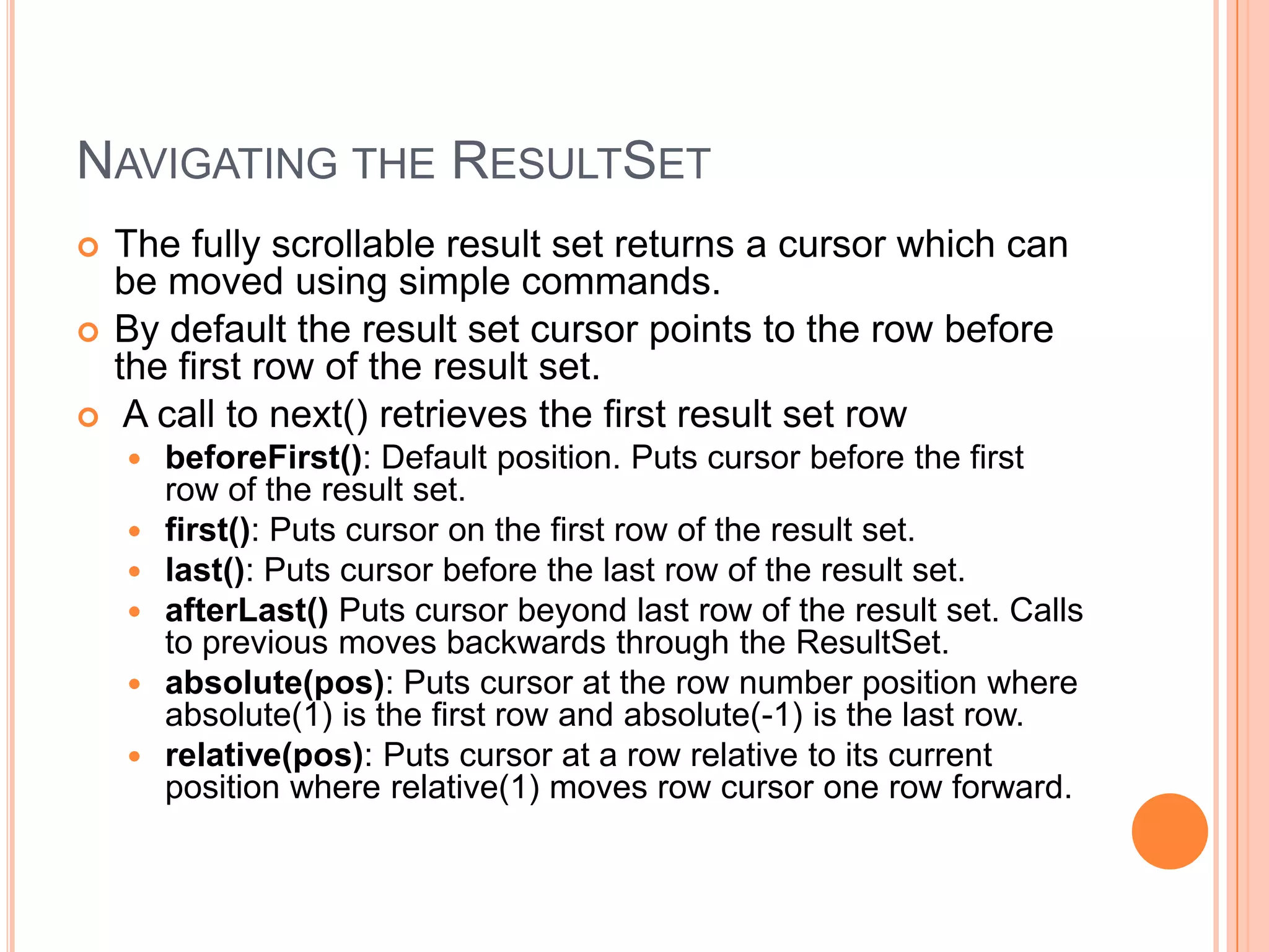 Navigating the ResultSetThe fully scrollable result set returns a cursor which can be moved using simple commands.By default the result set cursor points to the row before the first row of the result set. A call to next() retrieves the first result set rowbeforeFirst(): Default position. Puts cursor before the first row of the result set. first(): Puts cursor on the first row of the result set. last(): Puts cursor before the last row of the result set. afterLast() Puts cursor beyond last row of the result set. Calls to previous moves backwards through the ResultSet. absolute(pos): Puts cursor at the row number position where absolute(1) is the first row and absolute(-1) is the last row. relative(pos): Puts cursor at a row relative to its current position where relative(1) moves row cursor one row forward. 