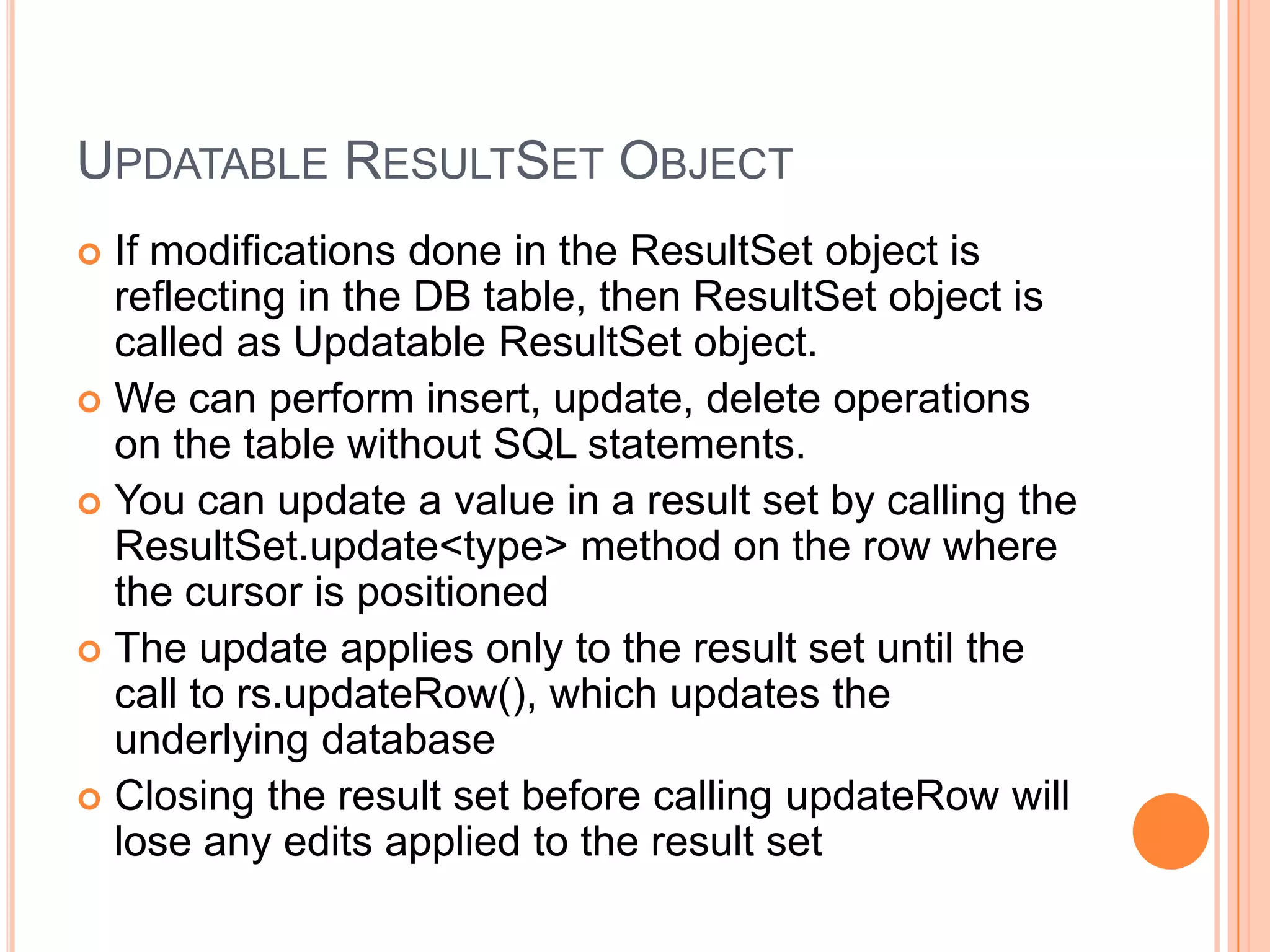 Updatable ResultSet ObjectIf modifications done in the ResultSet object is reflecting in the DB table, then ResultSet object is called as Updatable ResultSet object.We can perform insert, update, delete operations on the table without SQL statements.You can update a value in a result set by calling the ResultSet.update<type> method on the row where the cursor is positionedThe update applies only to the result set until the call to rs.updateRow(), which updates the underlying databaseClosing the result set before calling updateRow will lose any edits applied to the result set