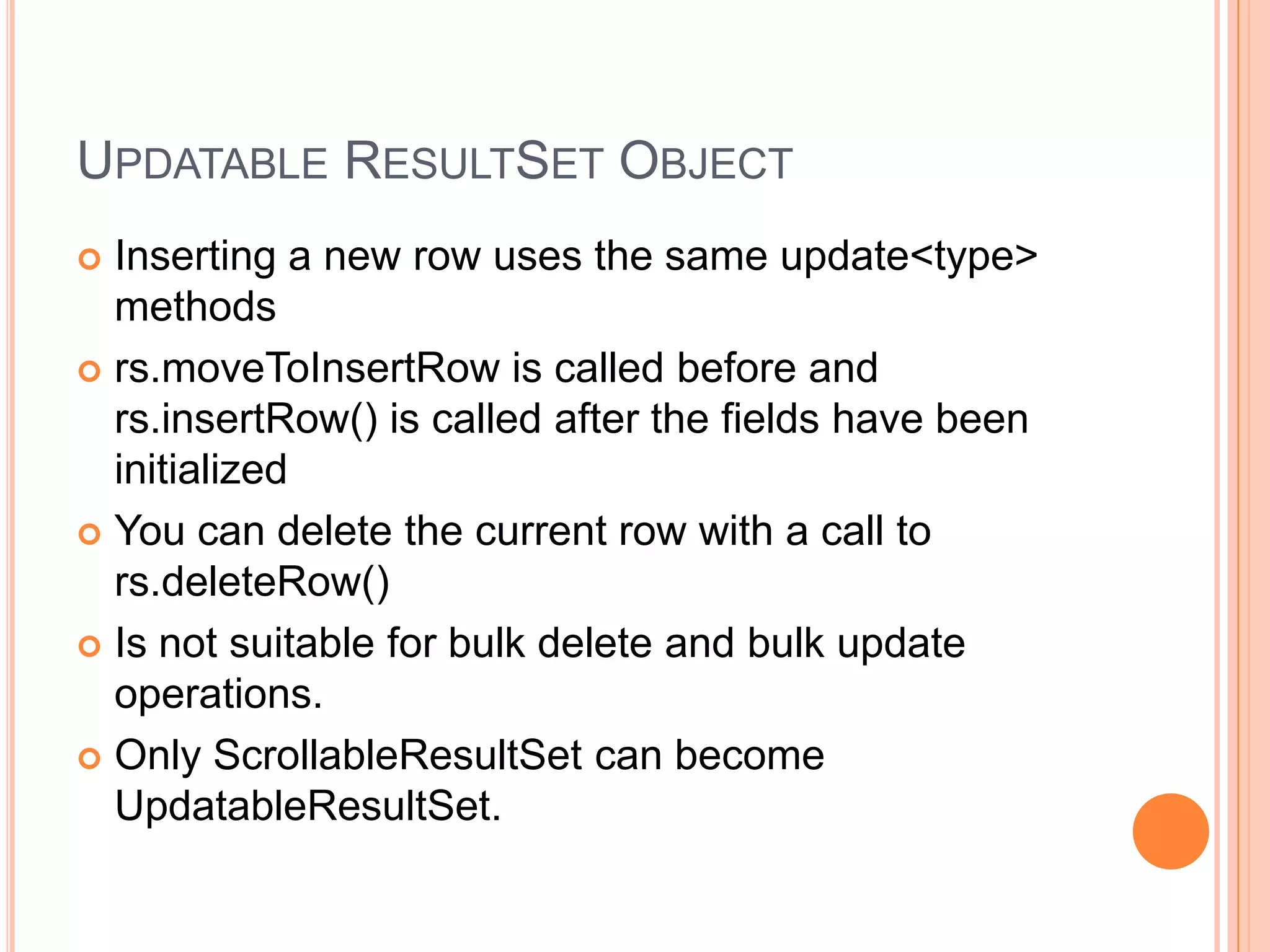 Updatable ResultSet ObjectInserting a new row uses the same update<type> methodsrs.moveToInsertRow is called before and rs.insertRow() is called after the fields have been initializedYou can delete the current row with a call to rs.deleteRow()Is not suitable for bulk delete and bulk update operations.Only ScrollableResultSet can become UpdatableResultSet.