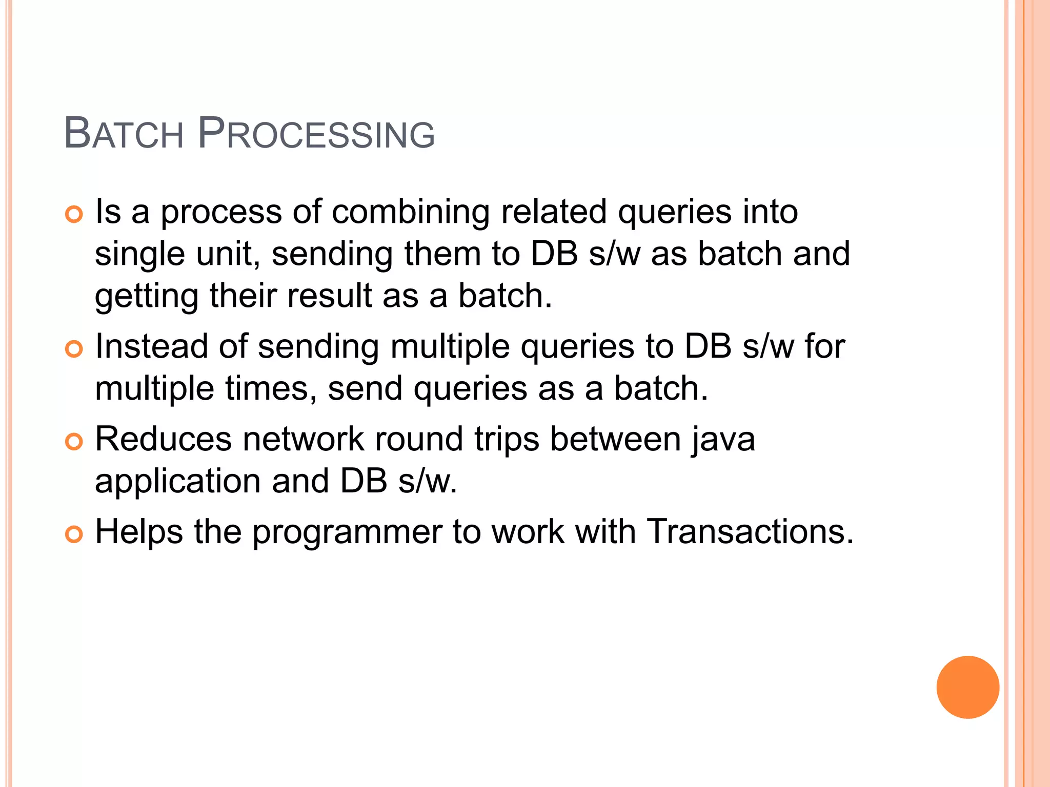 Batch ProcessingIs a process of combining related queries into single unit, sending them to DB s/w as batch and getting their result as a batch.Instead of sending multiple queries to DB s/w for multiple times, send queries as a batch.Reduces network round trips between java application and DB s/w.Helps the programmer to work with Transactions. 