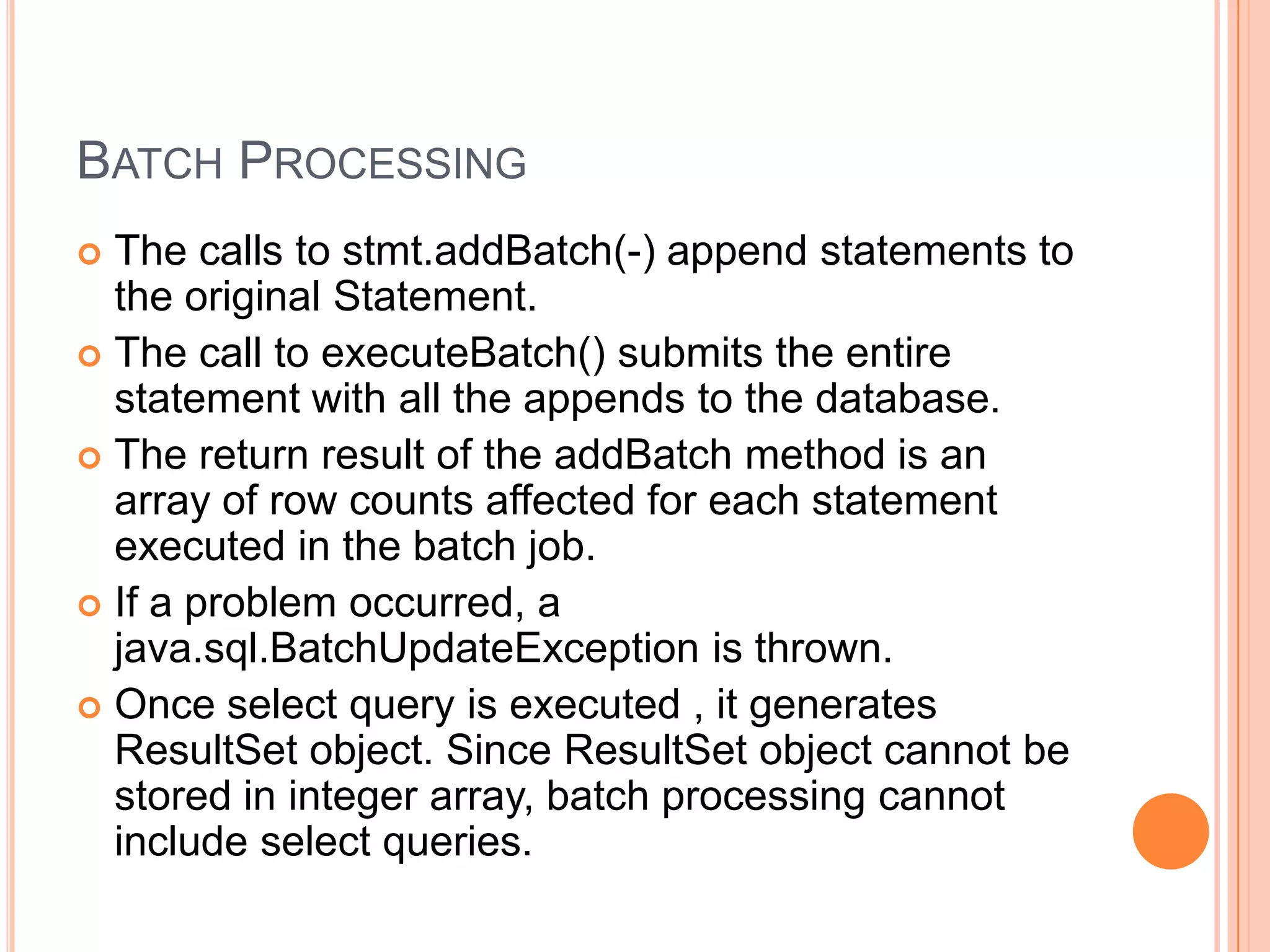 Batch ProcessingThe calls to stmt.addBatch(-) append statements to the original Statement.The call to executeBatch() submits the entire statement with all the appends to the database.The return result of the addBatch method is an array of row counts affected for each statement executed in the batch job.If a problem occurred, a java.sql.BatchUpdateException is thrown.Once select query is executed , it generates ResultSet object. Since ResultSet object cannot be stored in integer array, batch processing cannot include select queries.