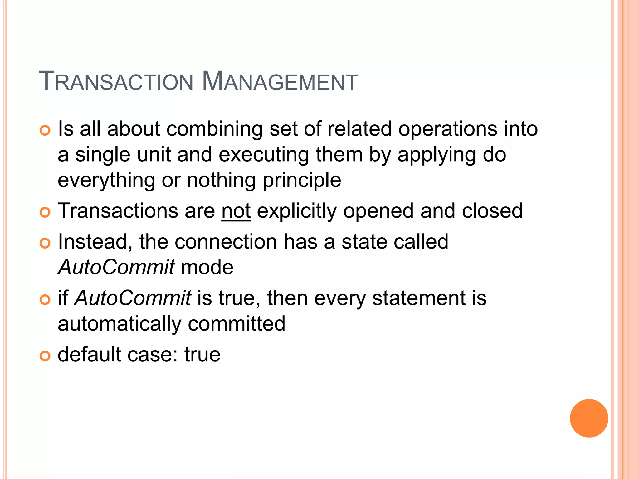 Transaction ManagementIs all about combining set of related operations into a single unit and executing them by applying do everything or nothing principleTransactions are not explicitly opened and closedInstead, the connection has a state called AutoCommit modeif AutoCommit is true, then every statement is automatically committeddefault case: true
