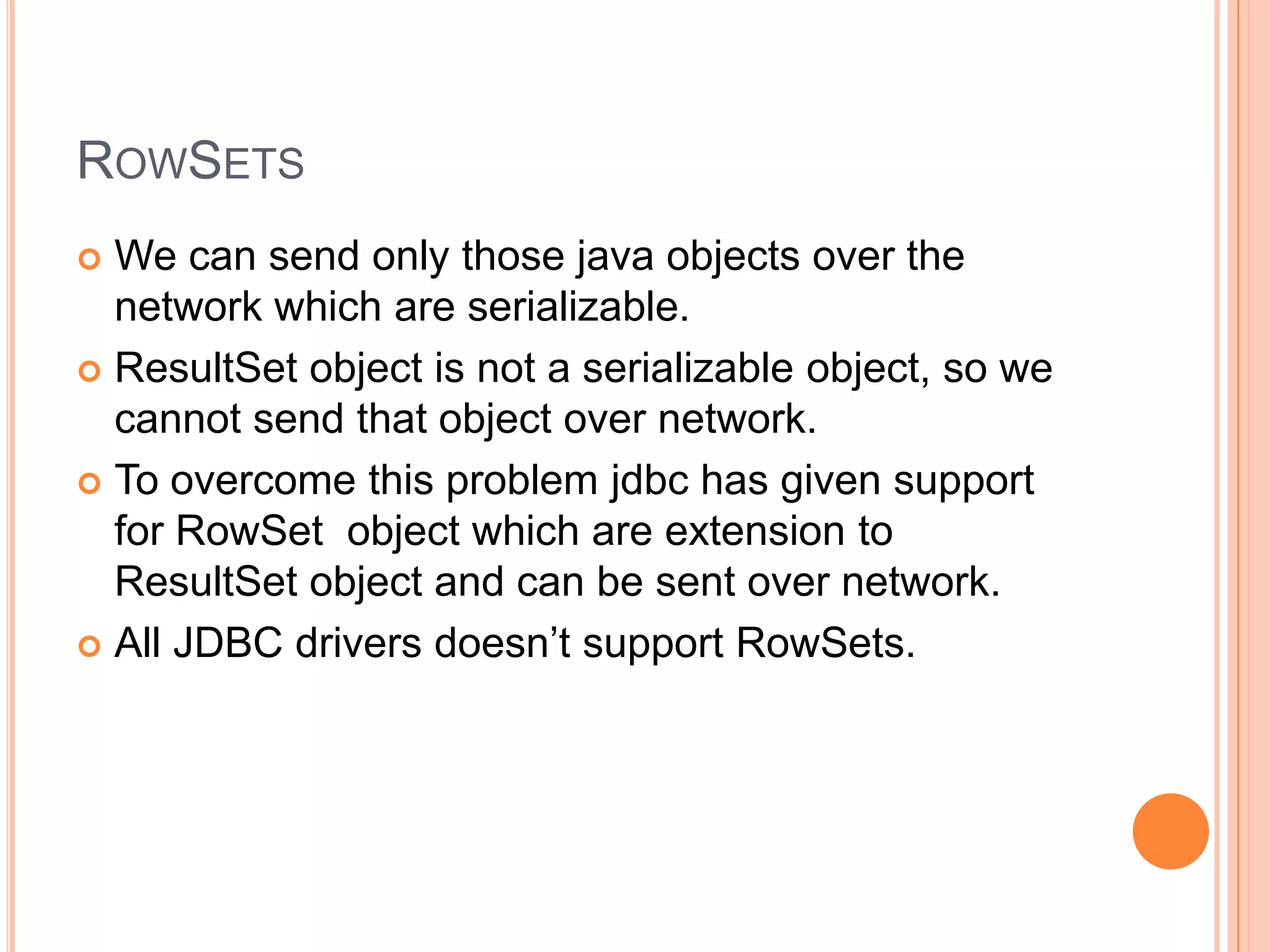 RowSetsWe can send only those java objects over the network which are serializable.ResultSet object is not a serializable object, so we cannot send that object over network.To overcome this problem jdbc has given support for RowSet  object which are extension to ResultSet object and can be sent over network.All JDBC drivers doesn’t support RowSets.