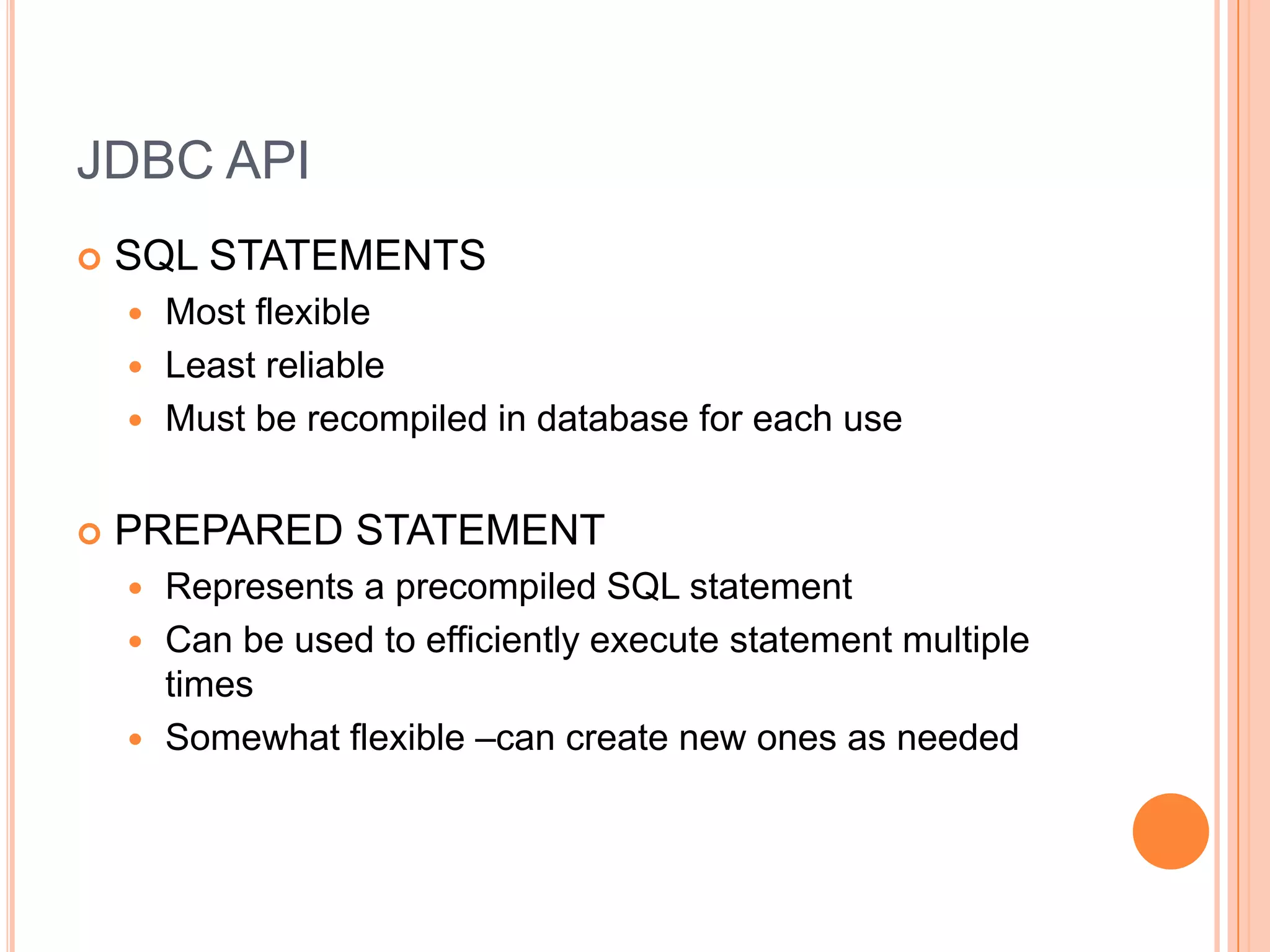 JDBC APISQL STATEMENTSMost flexibleLeast reliableMust be recompiled in database for each usePREPARED STATEMENTRepresents a precompiled SQL statementCan be used to efficiently execute statement multiple timesSomewhat flexible –can create new ones as needed
