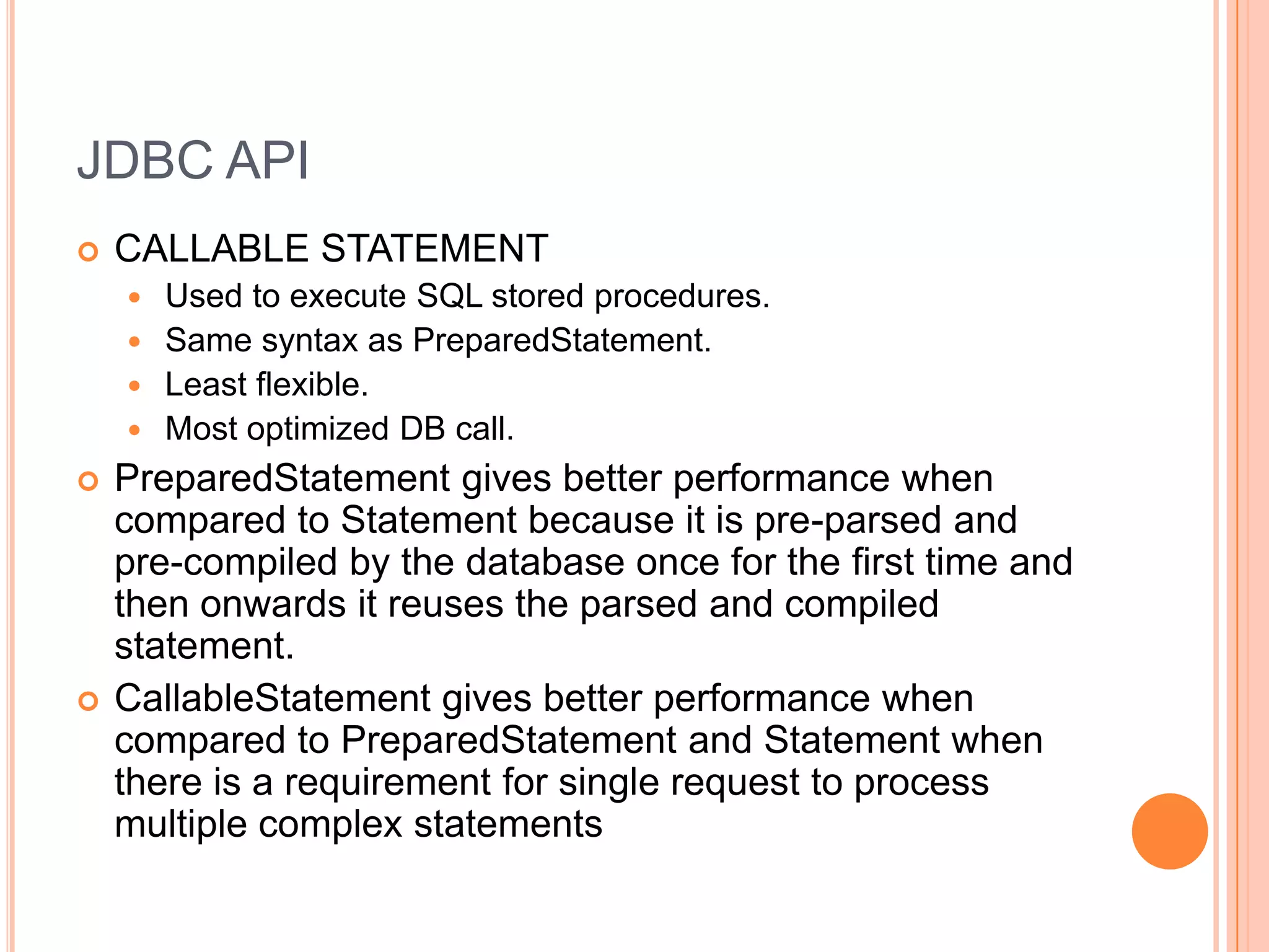 JDBC APICALLABLE STATEMENTUsed to execute SQL stored procedures. Same syntax as PreparedStatement.Least flexible.Most optimized DB call.PreparedStatement gives better performance when compared to Statement because it is pre-parsed and pre-compiled by the database once for the first time and then onwards it reuses the parsed and compiled statement.CallableStatement gives better performance when compared to PreparedStatement and Statement when there is a requirement for single request to process multiple complex statements