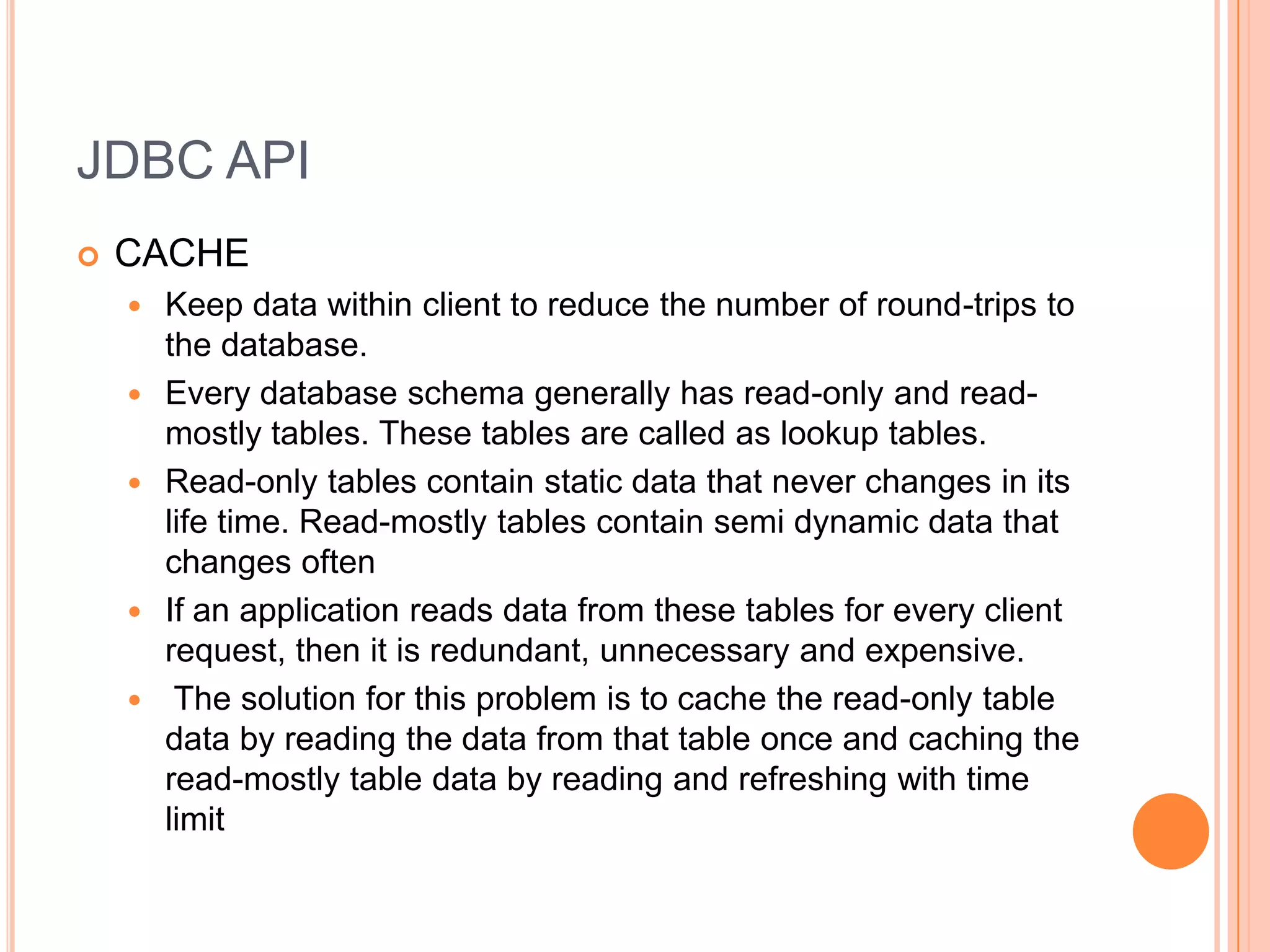 JDBC APICACHEKeep data within client to reduce the number of round-trips to the database.Every database schema generally has read-only and read-mostly tables. These tables are called as lookup tables.Read-only tables contain static data that never changes in its life time. Read-mostly tables contain semi dynamic data that changes oftenIf an application reads data from these tables for every client request, then it is redundant, unnecessary and expensive. The solution for this problem is to cache the read-only table data by reading the data from that table once and caching the read-mostly table data by reading and refreshing with time limit