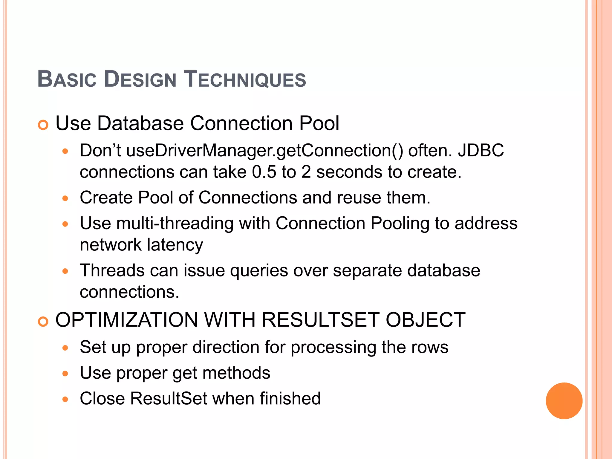 Basic Design TechniquesUse Database Connection PoolDon’t useDriverManager.getConnection() often. JDBC connections can take 0.5 to 2 seconds to create.Create Pool of Connections and reuse them.Use multi-threading with Connection Pooling to address network latencyThreads can issue queries over separate database connections.OPTIMIZATION WITH RESULTSET OBJECTSet up proper direction for processing the rowsUse proper get methodsClose ResultSet when finished
