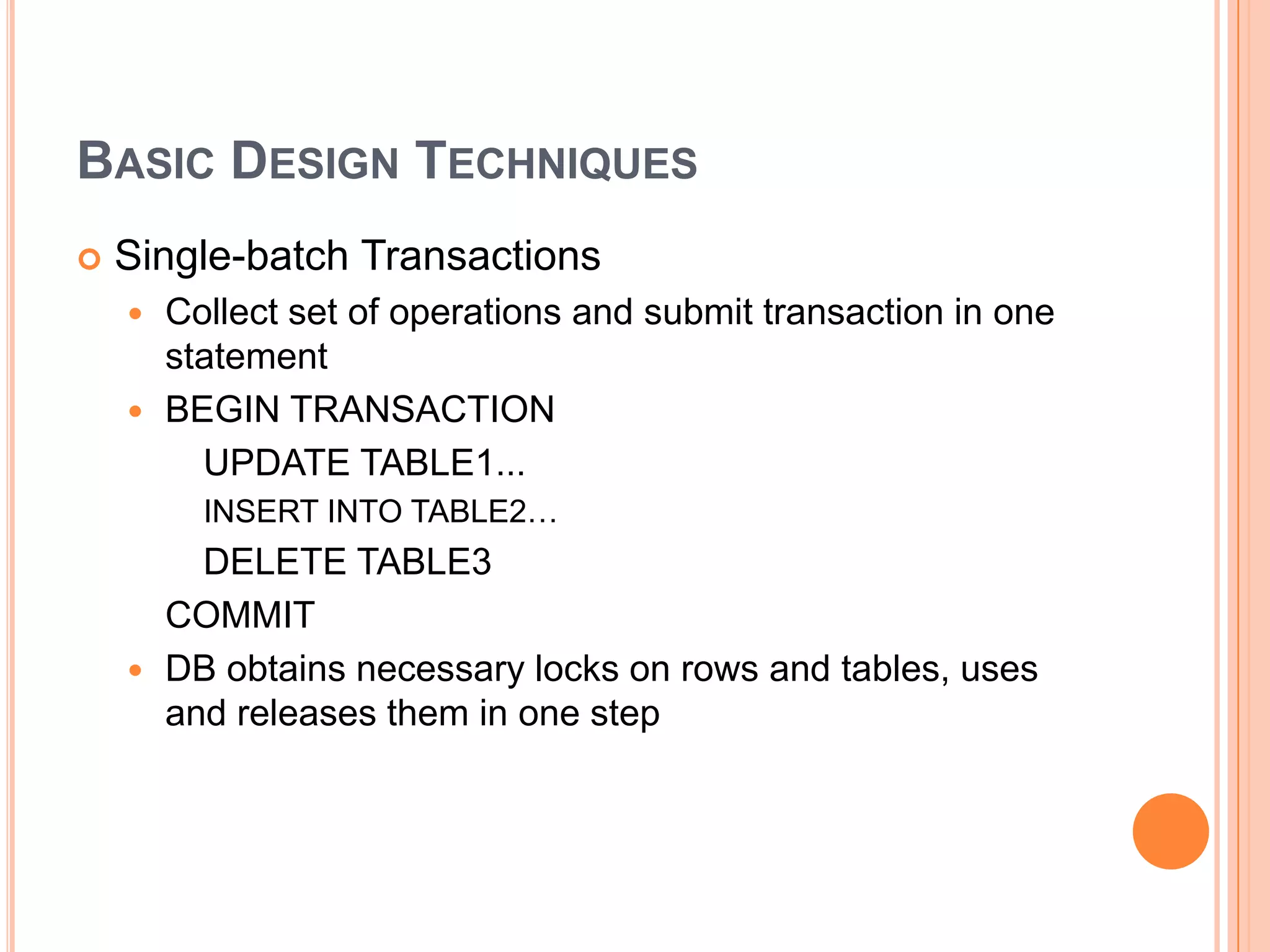 Basic Design TechniquesSingle-batch TransactionsCollect set of operations and submit transaction in one statementBEGIN TRANSACTION    	UPDATE TABLE1... 	INSERT INTO TABLE2…		DELETE TABLE3	COMMITDB obtains necessary locks on rows and tables, uses and releases them in one step