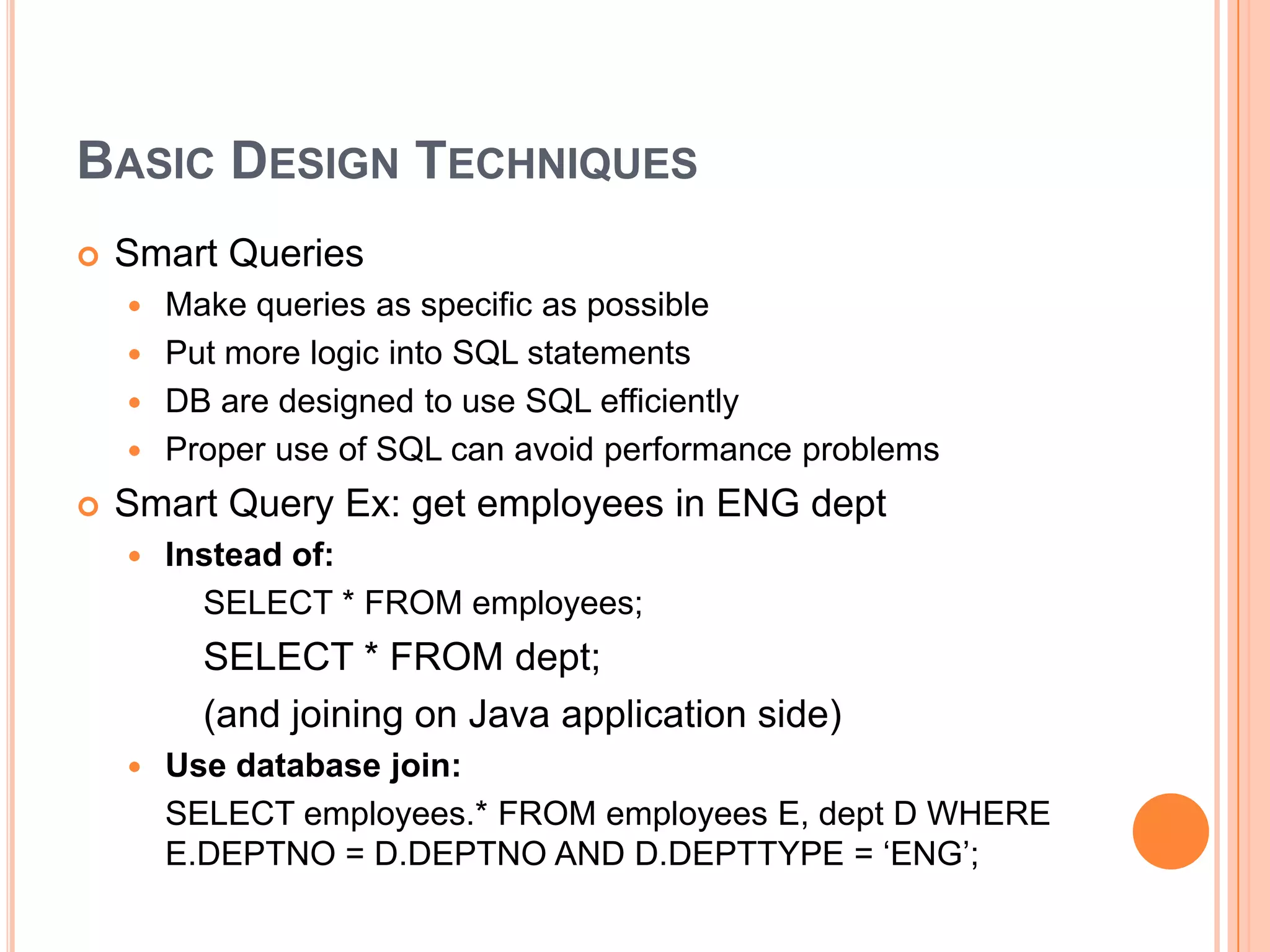 Basic Design TechniquesSmart QueriesMake queries as specific as possiblePut more logic into SQL statementsDB are designed to use SQL efficientlyProper use of SQL can avoid performance problemsSmart Query Ex: get employees in ENG deptInstead of: 		SELECT * FROM employees;	     	SELECT * FROM dept;		(and joining on Java application side)Use database join:	SELECT employees.* FROM employees E, dept D WHERE E.DEPTNO = D.DEPTNO AND D.DEPTTYPE = ‘ENG’;