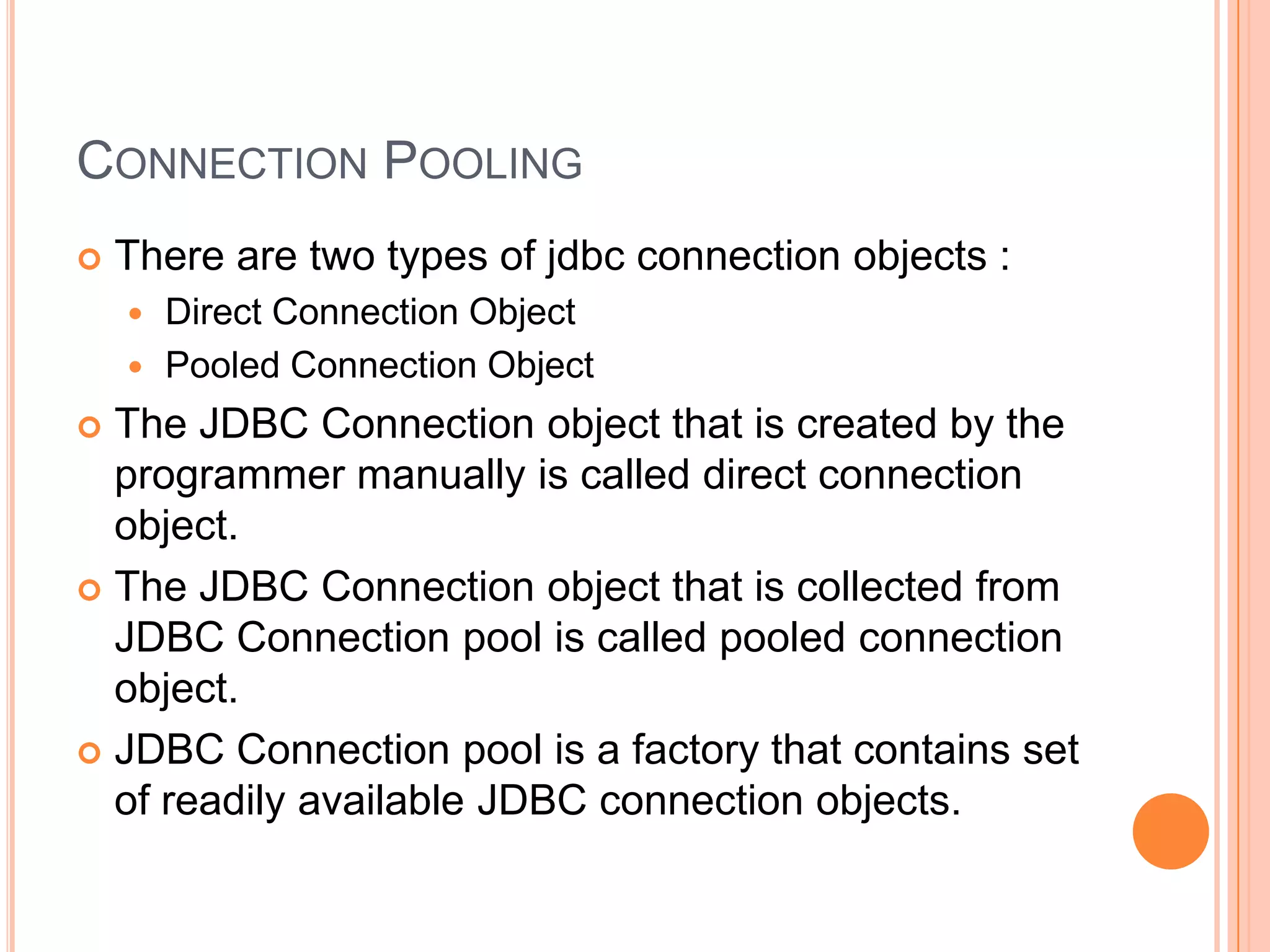 Connection PoolingThere are two types of jdbc connection objects :Direct Connection ObjectPooled Connection ObjectThe JDBC Connection object that is created by the programmer manually is called direct connection object.The JDBC Connection object that is collected from JDBC Connection pool is called pooled connection object.JDBC Connection pool is a factory that contains set of readily available JDBC connection objects.