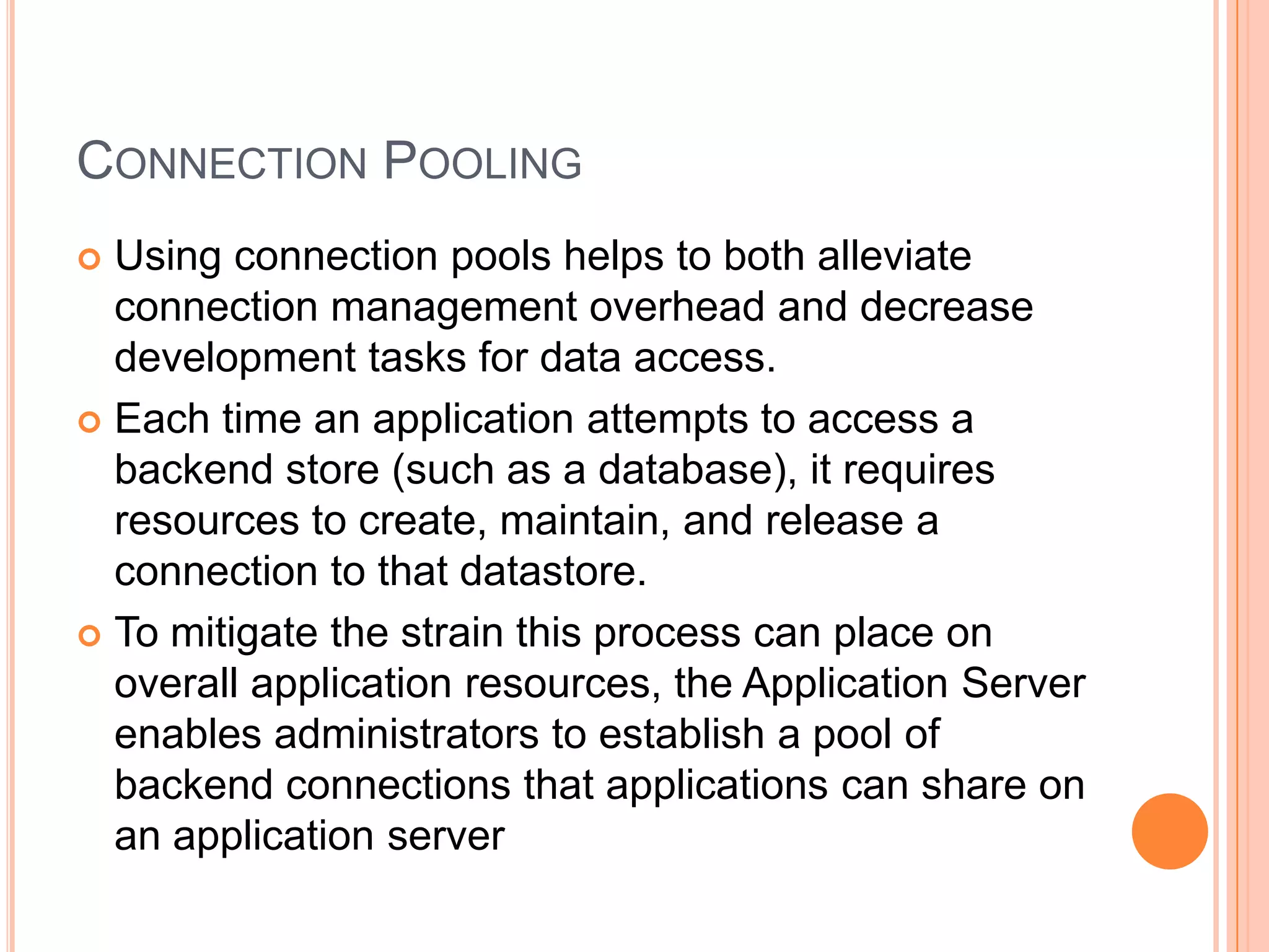 Connection PoolingUsing connection pools helps to both alleviate connection management overhead and decrease development tasks for data access.Each time an application attempts to access a backend store (such as a database), it requires resources to create, maintain, and release a connection to that datastore.To mitigate the strain this process can place on overall application resources, the Application Server enables administrators to establish a pool of backend connections that applications can share on an application server
