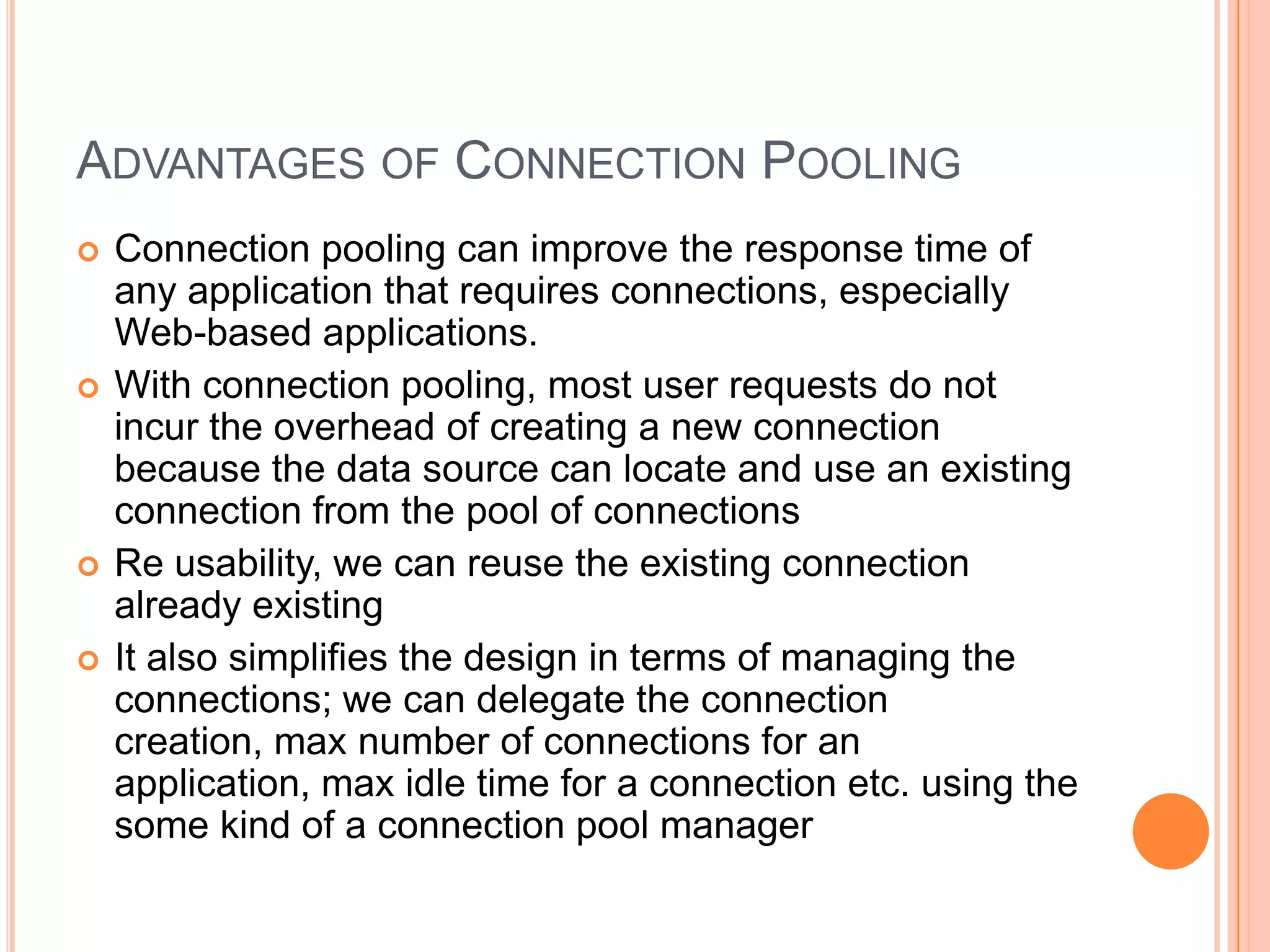 Advantages of Connection PoolingConnection pooling can improve the response time of any application that requires connections, especially Web-based applications.With connection pooling, most user requests do not incur the overhead of creating a new connection because the data source can locate and use an existing connection from the pool of connectionsRe usability, we can reuse the existing connection already existingIt also simplifies the design in terms of managing the connections; we can delegate the connection creation, max number of connections for an application, max idle time for a connection etc. using the some kind of a connection pool manager