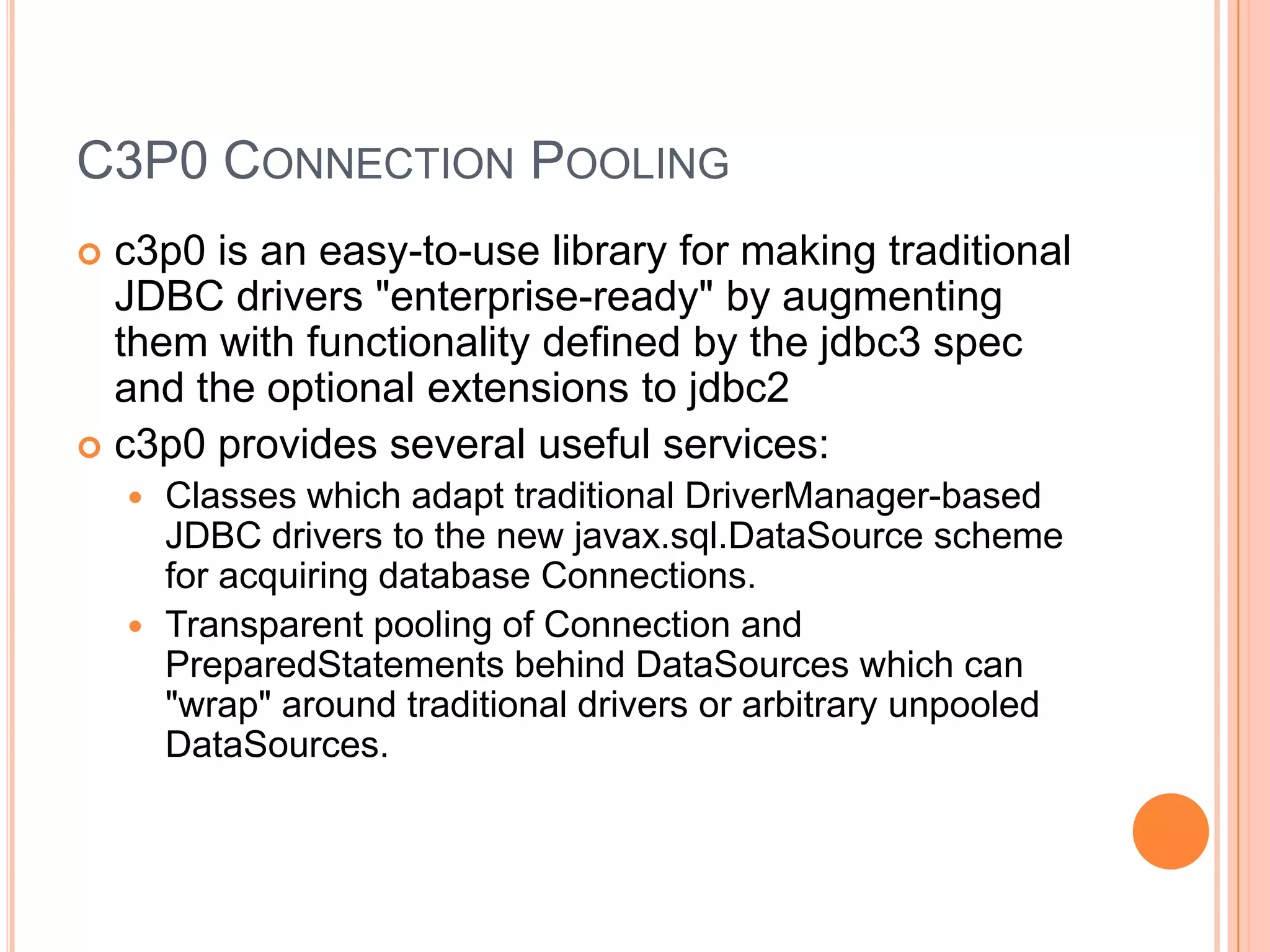 C3P0 Connection Poolingc3p0 is an easy-to-use library for making traditional JDBC drivers "enterprise-ready" by augmenting them with functionality defined by the jdbc3 spec and the optional extensions to jdbc2c3p0 provides several useful services:Classes which adapt traditional DriverManager-based JDBC drivers to the new javax.sql.DataSource scheme for acquiring database Connections.Transparent pooling of Connection and PreparedStatements behind DataSources which can "wrap" around traditional drivers or arbitrary unpooledDataSources.