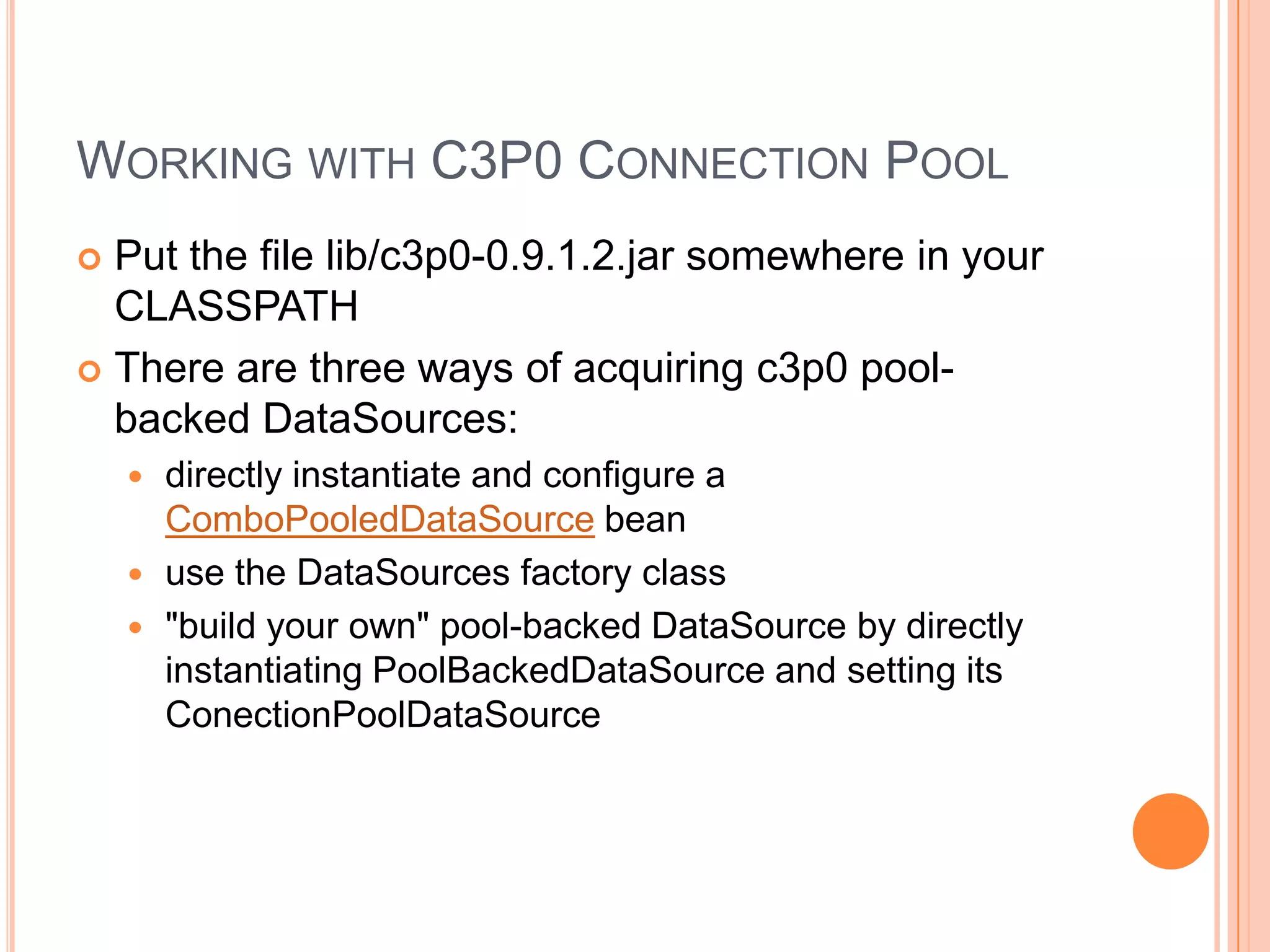 Working with C3P0 Connection PoolPut the file lib/c3p0-0.9.1.2.jar somewhere in your CLASSPATHThere are three ways of acquiring c3p0 pool-backed DataSources:directly instantiate and configure a ComboPooledDataSource beanuse the DataSources factory class"build your own" pool-backed DataSource by directly instantiating PoolBackedDataSource and setting its ConectionPoolDataSource