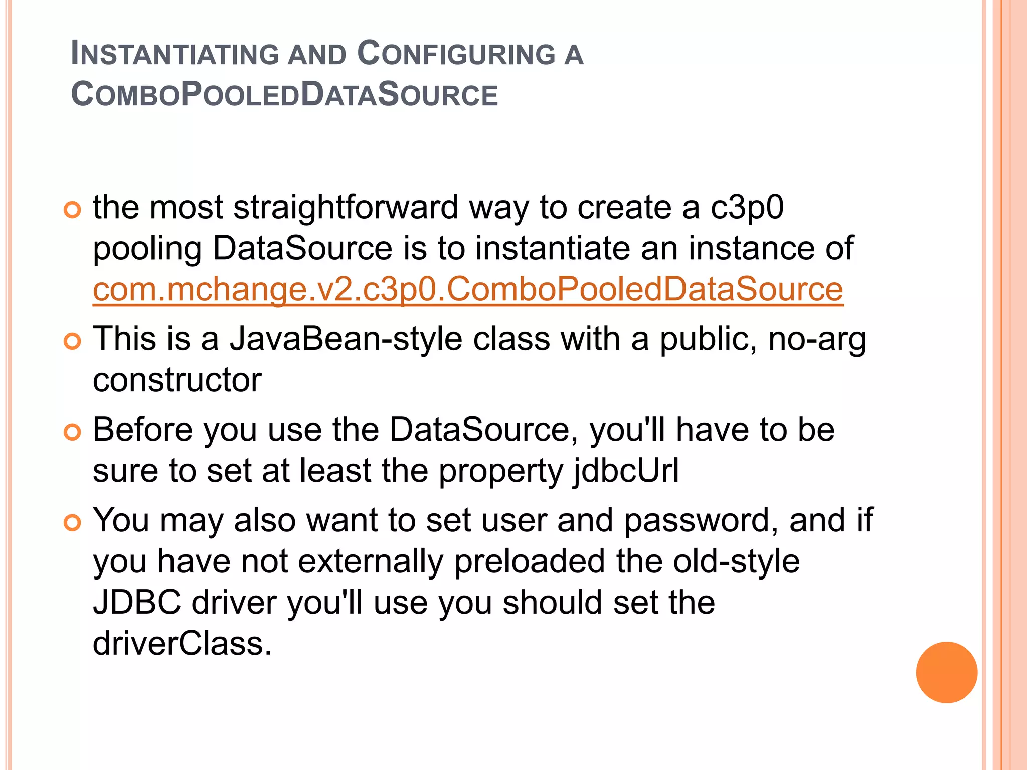 Instantiating and Configuring a ComboPooledDataSourcethe most straightforward way to create a c3p0 pooling DataSource is to instantiate an instance of com.mchange.v2.c3p0.ComboPooledDataSourceThis is a JavaBean-style class with a public, no-arg constructorBefore you use the DataSource, you'll have to be sure to set at least the property jdbcUrlYou may also want to set user and password, and if you have not externally preloaded the old-style JDBC driver you'll use you should set the driverClass. 