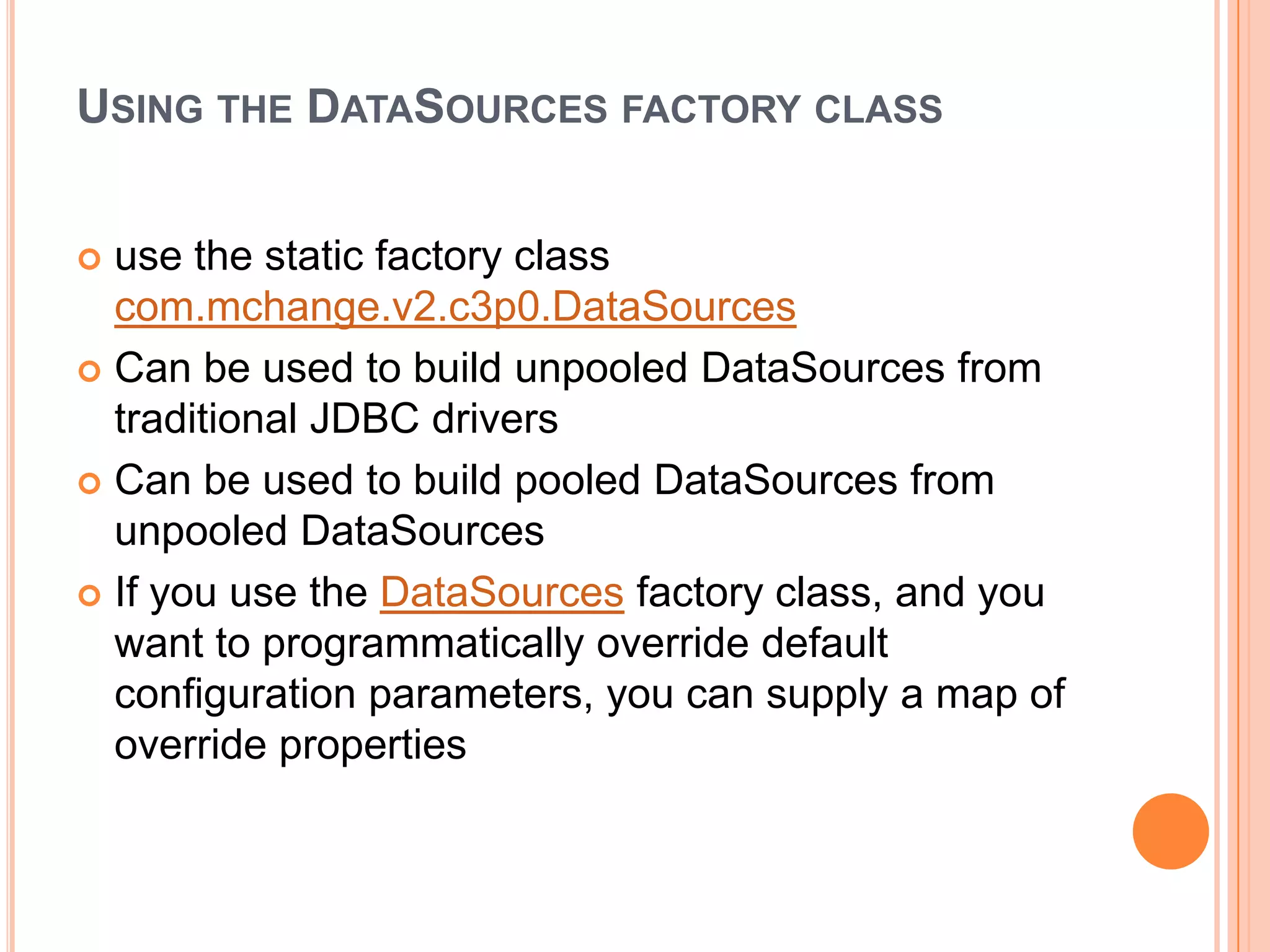 Using the DataSources factory classuse the static factory class com.mchange.v2.c3p0.DataSourcesCan be used to build unpooledDataSources from traditional JDBC driversCan be used to build pooled DataSources from unpooledDataSourcesIf you use the DataSources factory class, and you want to programmatically override default configuration parameters, you can supply a map of override properties