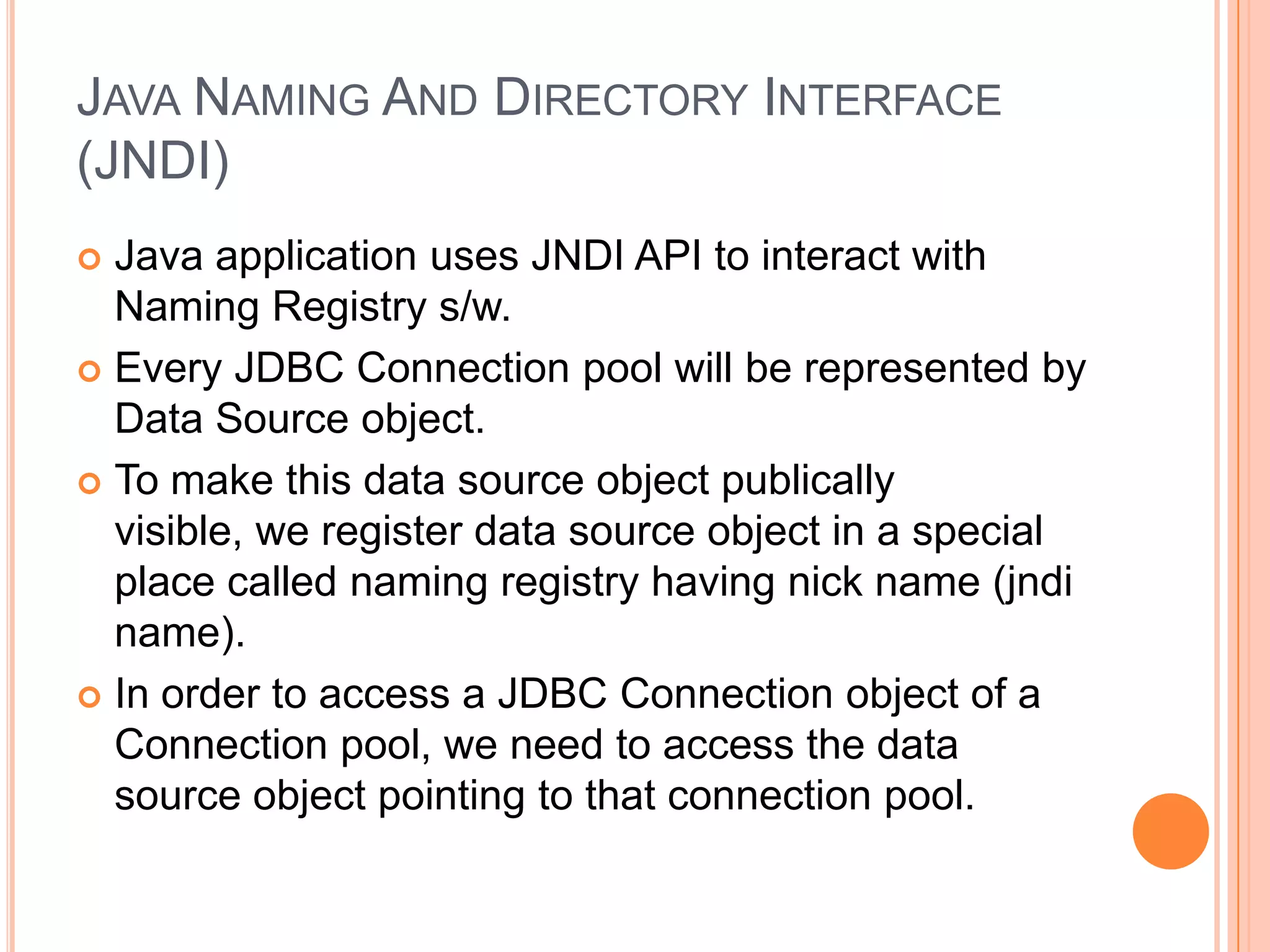 Java Naming And Directory Interface (JNDI)Java application uses JNDI API to interact with Naming Registry s/w.Every JDBC Connection pool will be represented by Data Source object.To make this data source object publically visible, we register data source object in a special place called naming registry having nick name (jndi name).In order to access a JDBC Connection object of a Connection pool, we need to access the data source object pointing to that connection pool.