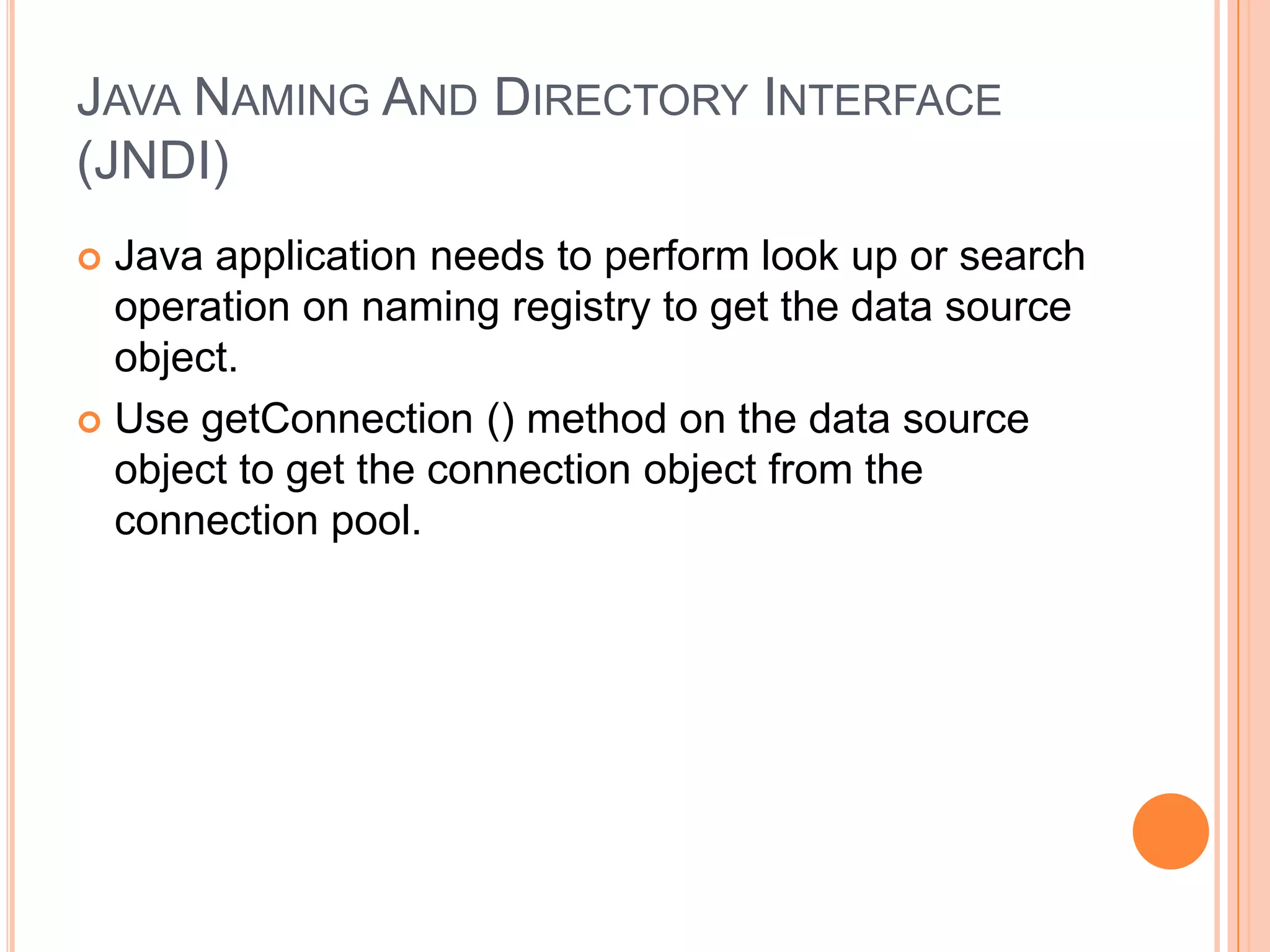Java Naming And Directory Interface (JNDI)Java application needs to perform look up or search operation on naming registry to get the data source object.Use getConnection () method on the data source object to get the connection object from the connection pool.